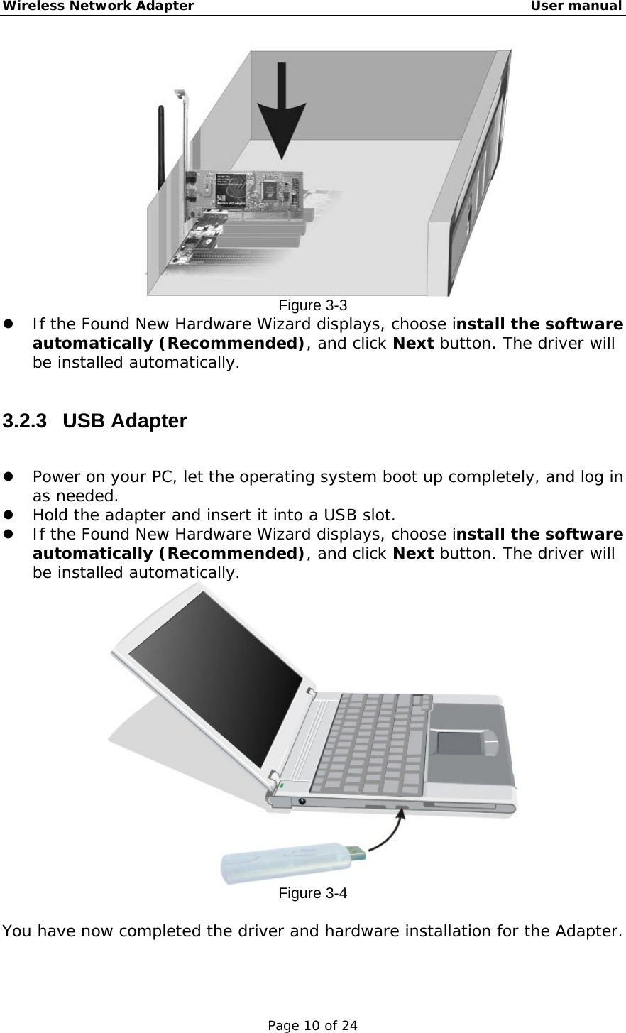 Wireless Network Adapter                                                    User manual Page 10 of 24  Figure 3-3   If the Found New Hardware Wizard displays, choose install the software automatically (Recommended), and click Next button. The driver will be installed automatically.   3.2.3 USB Adapter    Power on your PC, let the operating system boot up completely, and log in as needed.   Hold the adapter and insert it into a USB slot.    If the Found New Hardware Wizard displays, choose install the software automatically (Recommended), and click Next button. The driver will be installed automatically.  Figure 3-4  You have now completed the driver and hardware installation for the Adapter.  