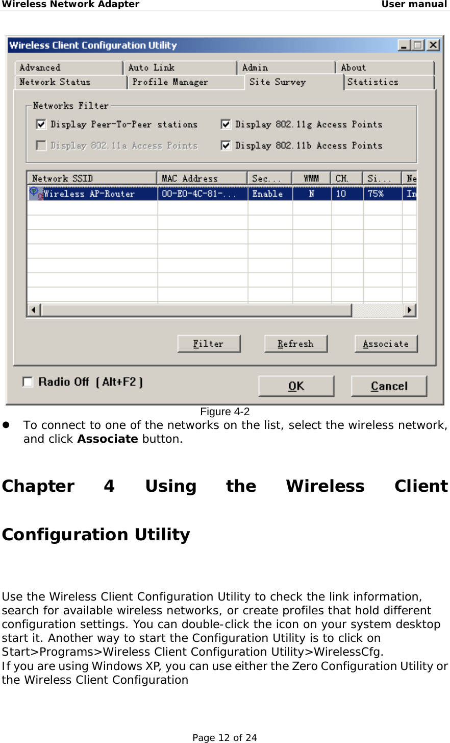 Wireless Network Adapter                                                    User manual Page 12 of 24  Figure 4-2   To connect to one of the networks on the list, select the wireless network, and click Associate button.   Chapter 4 Using the Wireless Client Configuration Utility Use the Wireless Client Configuration Utility to check the link information, search for available wireless networks, or create profiles that hold different configuration settings. You can double-click the icon on your system desktop start it. Another way to start the Configuration Utility is to click on Start&gt;Programs&gt;Wireless Client Configuration Utility&gt;WirelessCfg. If you are using Windows XP, you can use either the Zero Configuration Utility or the Wireless Client Configuration 