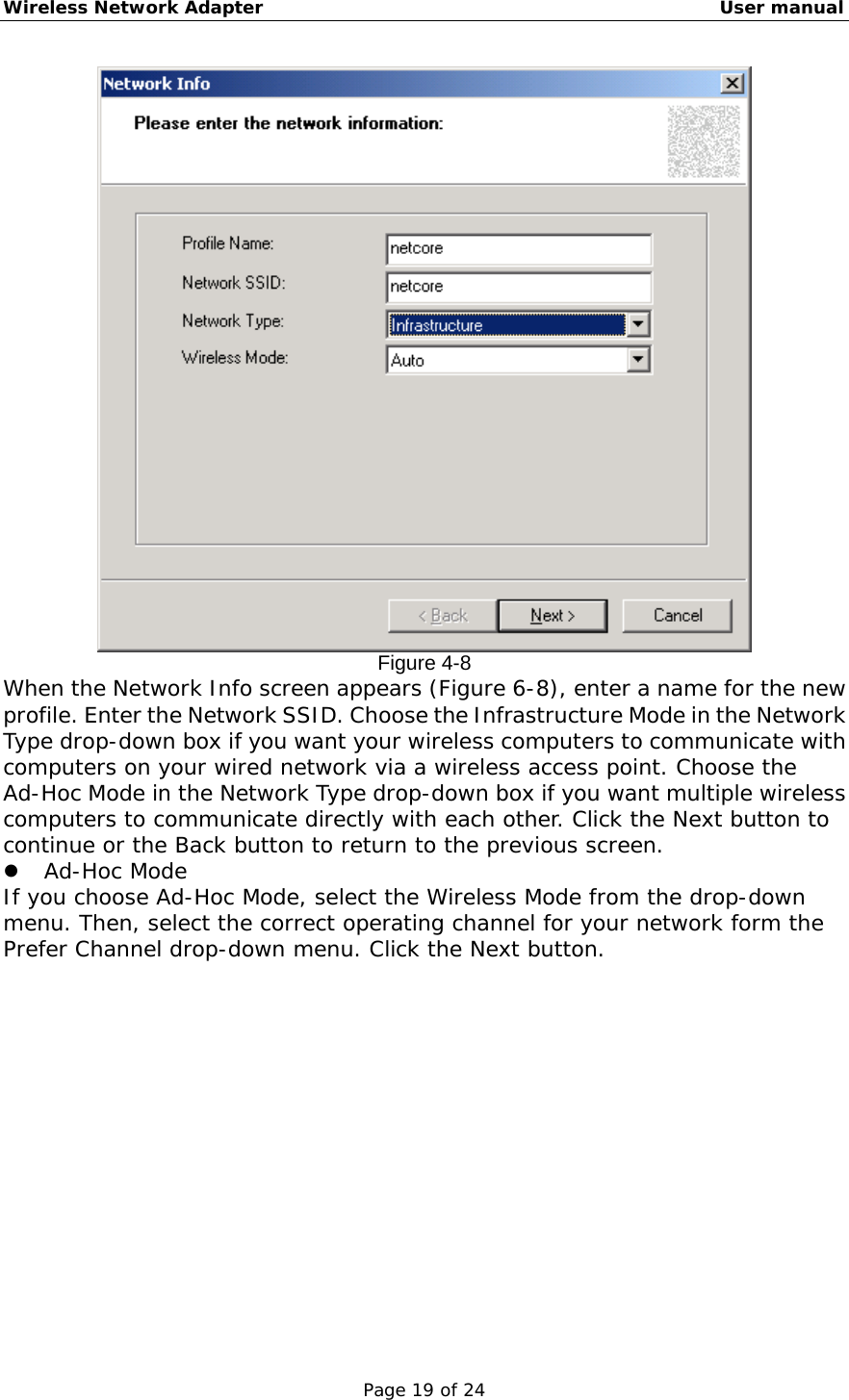 Wireless Network Adapter                                                    User manual Page 19 of 24  Figure 4-8 When the Network Info screen appears (Figure 6-8), enter a name for the new profile. Enter the Network SSID. Choose the Infrastructure Mode in the Network Type drop-down box if you want your wireless computers to communicate with computers on your wired network via a wireless access point. Choose the Ad-Hoc Mode in the Network Type drop-down box if you want multiple wireless computers to communicate directly with each other. Click the Next button to continue or the Back button to return to the previous screen.    Ad-Hoc Mode If you choose Ad-Hoc Mode, select the Wireless Mode from the drop-down menu. Then, select the correct operating channel for your network form the Prefer Channel drop-down menu. Click the Next button.  