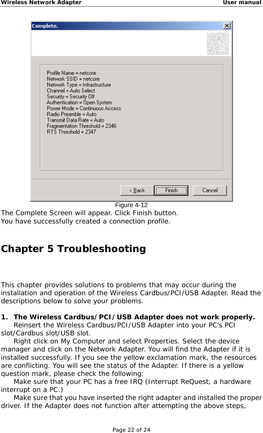 Wireless Network Adapter                                                    User manual Page 22 of 24  Figure 4-12 The Complete Screen will appear. Click Finish button.  You have successfully created a connection profile.  Chapter 5 Troubleshooting This chapter provides solutions to problems that may occur during the installation and operation of the Wireless Cardbus/PCI/USB Adapter. Read the descriptions below to solve your problems.   1.  The Wireless Cardbus/PCI/USB Adapter does not work properly. 　  Reinsert the Wireless Cardbus/PCI/USB Adapter into your PC’s PCI slot/Cardbus slot/USB slot. 　  Right click on My Computer and select Properties. Select the device manager and click on the Network Adapter. You will find the Adapter if it is installed successfully. If you see the yellow exclamation mark, the resources are conflicting. You will see the status of the Adapter. If there is a yellow question mark, please check the following: 　  Make sure that your PC has a free IRQ (Interrupt ReQuest, a hardware interrupt on a PC.) 　  Make sure that you have inserted the right adapter and installed the proper driver. If the Adapter does not function after attempting the above steps, 
