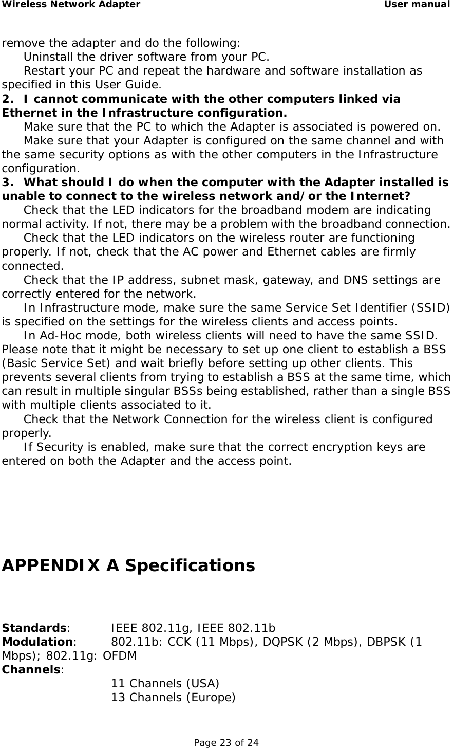 Wireless Network Adapter                                                    User manual Page 23 of 24 remove the adapter and do the following: 　  Uninstall the driver software from your PC. 　  Restart your PC and repeat the hardware and software installation as specified in this User Guide. 2.  I cannot communicate with the other computers linked via Ethernet in the Infrastructure configuration. 　  Make sure that the PC to which the Adapter is associated is powered on. 　  Make sure that your Adapter is configured on the same channel and with the same security options as with the other computers in the Infrastructure configuration. 3.  What should I do when the computer with the Adapter installed is unable to connect to the wireless network and/or the Internet? 　  Check that the LED indicators for the broadband modem are indicating normal activity. If not, there may be a problem with the broadband connection. 　  Check that the LED indicators on the wireless router are functioning properly. If not, check that the AC power and Ethernet cables are firmly connected. 　  Check that the IP address, subnet mask, gateway, and DNS settings are correctly entered for the network. 　  In Infrastructure mode, make sure the same Service Set Identifier (SSID) is specified on the settings for the wireless clients and access points.  　  In Ad-Hoc mode, both wireless clients will need to have the same SSID. Please note that it might be necessary to set up one client to establish a BSS (Basic Service Set) and wait briefly before setting up other clients. This prevents several clients from trying to establish a BSS at the same time, which can result in multiple singular BSSs being established, rather than a single BSS with multiple clients associated to it.  　  Check that the Network Connection for the wireless client is configured properly.  　  If Security is enabled, make sure that the correct encryption keys are entered on both the Adapter and the access point.      APPENDIX A Specifications Standards:     IEEE 802.11g, IEEE 802.11b Modulation:    802.11b: CCK (11 Mbps), DQPSK (2 Mbps), DBPSK (1 Mbps); 802.11g: OFDM Channels:  11 Channels (USA) 13 Channels (Europe) 