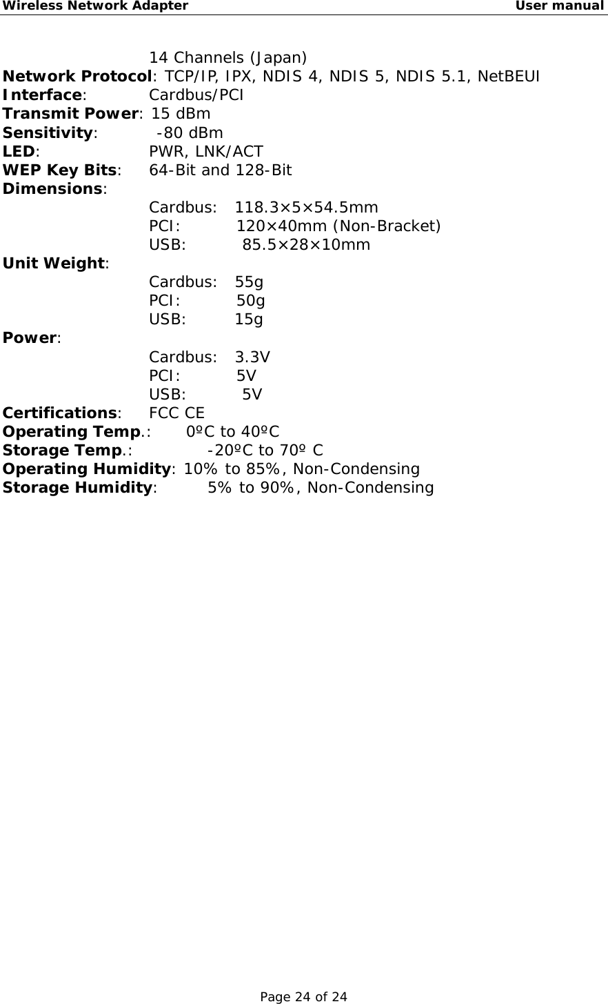 Wireless Network Adapter                                                    User manual Page 24 of 24 14 Channels (Japan) Network Protocol: TCP/IP, IPX, NDIS 4, NDIS 5, NDIS 5.1, NetBEUI Interface:      Cardbus/PCI Transmit Power: 15 dBm Sensitivity:    -80 dBm LED:     PWR, LNK/ACT WEP Key Bits:   64-Bit and 128-Bit Dimensions:    Cardbus:  118.3×5×54.5mm PCI:       120×40mm (Non-Bracket) USB:       85.5×28×10mm Unit Weight:     Cardbus:  55g PCI:       50g USB:      15g Power:          Cardbus:  3.3V PCI:       5V USB:       5V Certifications:   FCC CE Operating Temp.:   0ºC to 40ºC Storage Temp.:    -20ºC to 70º C Operating Humidity: 10% to 85%, Non-Condensing Storage Humidity:     5% to 90%, Non-Condensing 