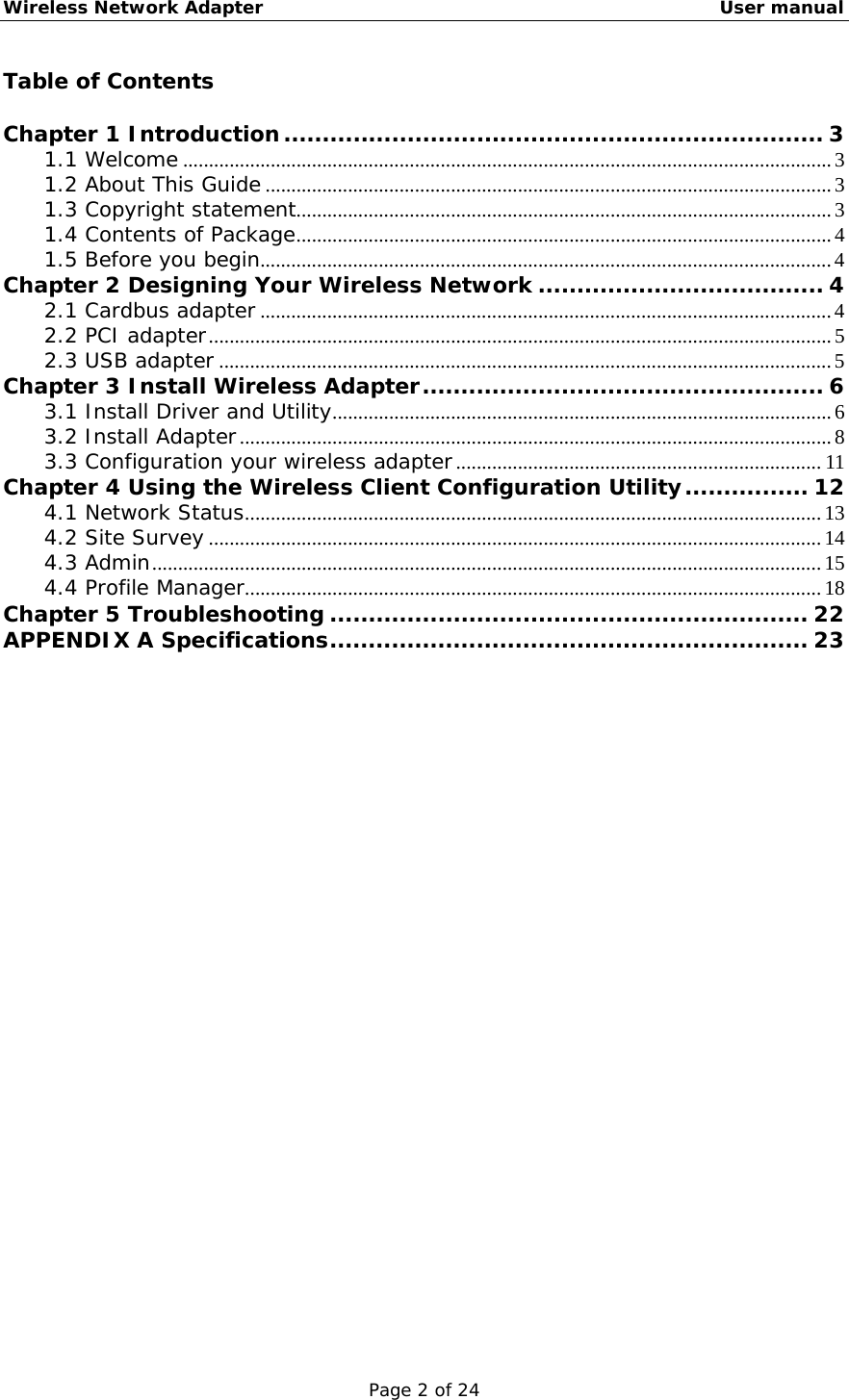 Wireless Network Adapter                                                    User manual Page 2 of 24 Table of Contents  Chapter 1 Introduction...................................................................... 3 1.1 Welcome ..............................................................................................................................3 1.2 About This Guide..............................................................................................................3 1.3 Copyright statement........................................................................................................3 1.4 Contents of Package........................................................................................................4 1.5 Before you begin...............................................................................................................4 Chapter 2 Designing Your Wireless Network ..................................... 4 2.1 Cardbus adapter ...............................................................................................................4 2.2 PCI adapter.........................................................................................................................5 2.3 USB adapter .......................................................................................................................5 Chapter 3 Install Wireless Adapter.................................................... 6 3.1 Install Driver and Utility.................................................................................................6 3.2 Install Adapter...................................................................................................................8 3.3 Configuration your wireless adapter.......................................................................11 Chapter 4 Using the Wireless Client Configuration Utility................ 12 4.1 Network Status................................................................................................................13 4.2 Site Survey .......................................................................................................................14 4.3 Admin..................................................................................................................................15 4.4 Profile Manager................................................................................................................18 Chapter 5 Troubleshooting .............................................................. 22 APPENDIX A Specifications.............................................................. 23                           