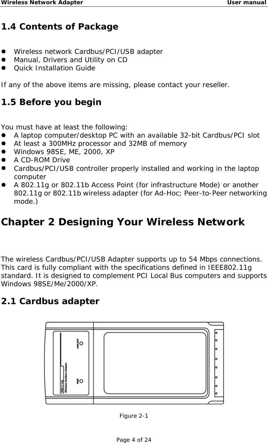 Wireless Network Adapter                                                    User manual Page 4 of 24 1.4 Contents of Package   Wireless network Cardbus/PCI/USB adapter   Manual, Drivers and Utility on CD   Quick Installation Guide  If any of the above items are missing, please contact your reseller. 1.5 Before you begin You must have at least the following:   A laptop computer/desktop PC with an available 32-bit Cardbus/PCI slot   At least a 300MHz processor and 32MB of memory   Windows 98SE, ME, 2000, XP   A CD-ROM Drive   Cardbus/PCI/USB controller properly installed and working in the laptop computer   A 802.11g or 802.11b Access Point (for infrastructure Mode) or another 802.11g or 802.11b wireless adapter (for Ad-Hoc; Peer-to-Peer networking mode.) Chapter 2 Designing Your Wireless Network The wireless Cardbus/PCI/USB Adapter supports up to 54 Mbps connections. This card is fully compliant with the specifications defined in IEEE802.11g standard. It is designed to complement PCI Local Bus computers and supports Windows 98SE/Me/2000/XP. 2.1 Cardbus adapter   Figure 2-1 