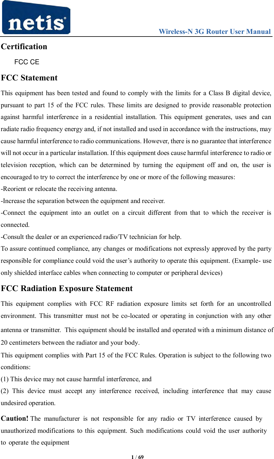                                 Wireless-N 3G Router User Manual  1 / 69 Certification FCC CE FCC Statement This equipment has been tested and found to comply with the limits for a Class B digital device, pursuant to part 15 of the FCC rules. These limits are designed to provide reasonable protection against  harmful interference  in a residential installation. This  equipment  generates, uses and  can radiate radio frequency energy and, if not installed and used in accordance with the instructions, may cause harmful interference to radio communications. However, there is no guarantee that interference will not occur in a particular installation. If this equipment does cause harmful interference to radio or television  reception,  which can  be  determined  by  turning  the  equipment  off  and  on,  the  user  is encouraged to try to correct the interference by one or more of the following measures: -Reorient or relocate the receiving antenna. -Increase the separation between the equipment and receiver. -Connect  the  equipment  into  an  outlet  on  a  circuit  different  from  that  to  which  the  receiver  is connected. -Consult the dealer or an experienced radio/TV technician for help. To assure continued compliance, any changes or modifications not expressly approved by the party responsible for compliance could void the user‟s authority to operate this equipment. (Example- use only shielded interface cables when connecting to computer or peripheral devices) FCC Radiation Exposure Statement This  equipment  complies  with  FCC  RF  radiation  exposure  limits  set  forth  for  an  uncontrolled environment. This transmitter must not be co-located or operating in conjunction  with any other antenna or transmitter.  This equipment should be installed and operated with a minimum distance of 20 centimeters between the radiator and your body.This equipment complies with Part 15 of the FCC Rules. Operation is subject to the following two conditions: (1) This device may not cause harmful interference, and (2)  This  device  must  accept  any  interference  received,  including  interference  that  may  cause undesired operation. Caution! The  manufacturer  is  not  responsible  for  any  radio  or  TV  interference  caused  by unauthorized modifications to this  equipment. Such modifications could void the user authority to operate the equipment