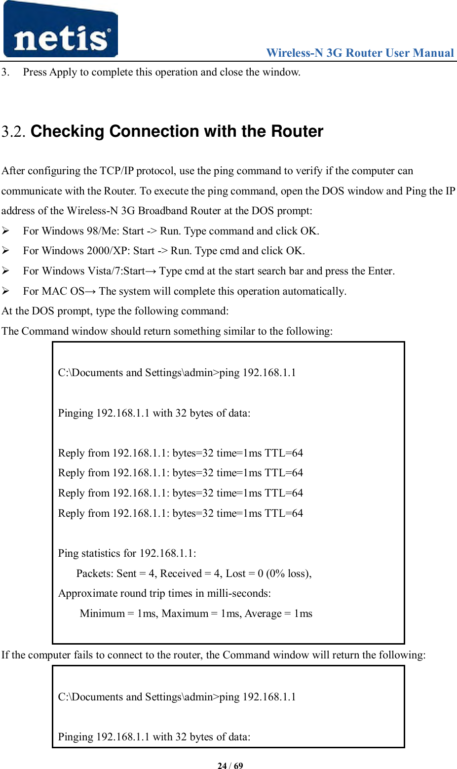                                 Wireless-N 3G Router User Manual  24 / 69 3. Press Apply to complete this operation and close the window.    3.2. Checking Connection with the Router After configuring the TCP/IP protocol, use the ping command to verify if the computer can communicate with the Router. To execute the ping command, open the DOS window and Ping the IP address of the Wireless-N 3G Broadband Router at the DOS prompt:  For Windows 98/Me: Start -&gt; Run. Type command and click OK.  For Windows 2000/XP: Start -&gt; Run. Type cmd and click OK.  For Windows Vista/7:Start→ Type cmd at the start search bar and press the Enter.  For MAC OS→ The system will complete this operation automatically. At the DOS prompt, type the following command: The Command window should return something similar to the following:  C:\Documents and Settings\admin&gt;ping 192.168.1.1  Pinging 192.168.1.1 with 32 bytes of data:  Reply from 192.168.1.1: bytes=32 time=1ms TTL=64 Reply from 192.168.1.1: bytes=32 time=1ms TTL=64 Reply from 192.168.1.1: bytes=32 time=1ms TTL=64 Reply from 192.168.1.1: bytes=32 time=1ms TTL=64  Ping statistics for 192.168.1.1:      Packets: Sent = 4, Received = 4, Lost = 0 (0% loss), Approximate round trip times in milli-seconds: Minimum = 1ms, Maximum = 1ms, Average = 1ms  If the computer fails to connect to the router, the Command window will return the following:  C:\Documents and Settings\admin&gt;ping 192.168.1.1  Pinging 192.168.1.1 with 32 bytes of data: 