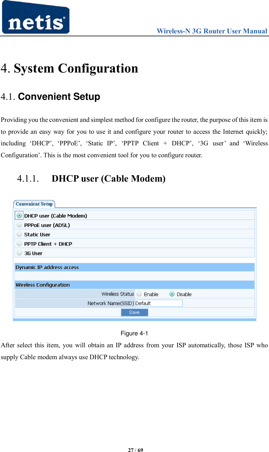                                 Wireless-N 3G Router User Manual  27 / 69  4. System Configuration 4.1. Convenient Setup Providing you the convenient and simplest method for configure the router, the purpose of this item is to provide an easy way for you to use it and configure your router to access the Internet quickly; including  „DHCP‟,  „PPPoE‟,  „Static  IP‟,  „PPTP  Client  +  DHCP‟,  „3G  user‟  and  „Wireless Configuration‟. This is the most convenient tool for you to configure router. 4.1.1. DHCP user (Cable Modem)  Figure 4-1 After select this item, you will obtain an IP address from your ISP automatically, those ISP who supply Cable modem always use DHCP technology. 