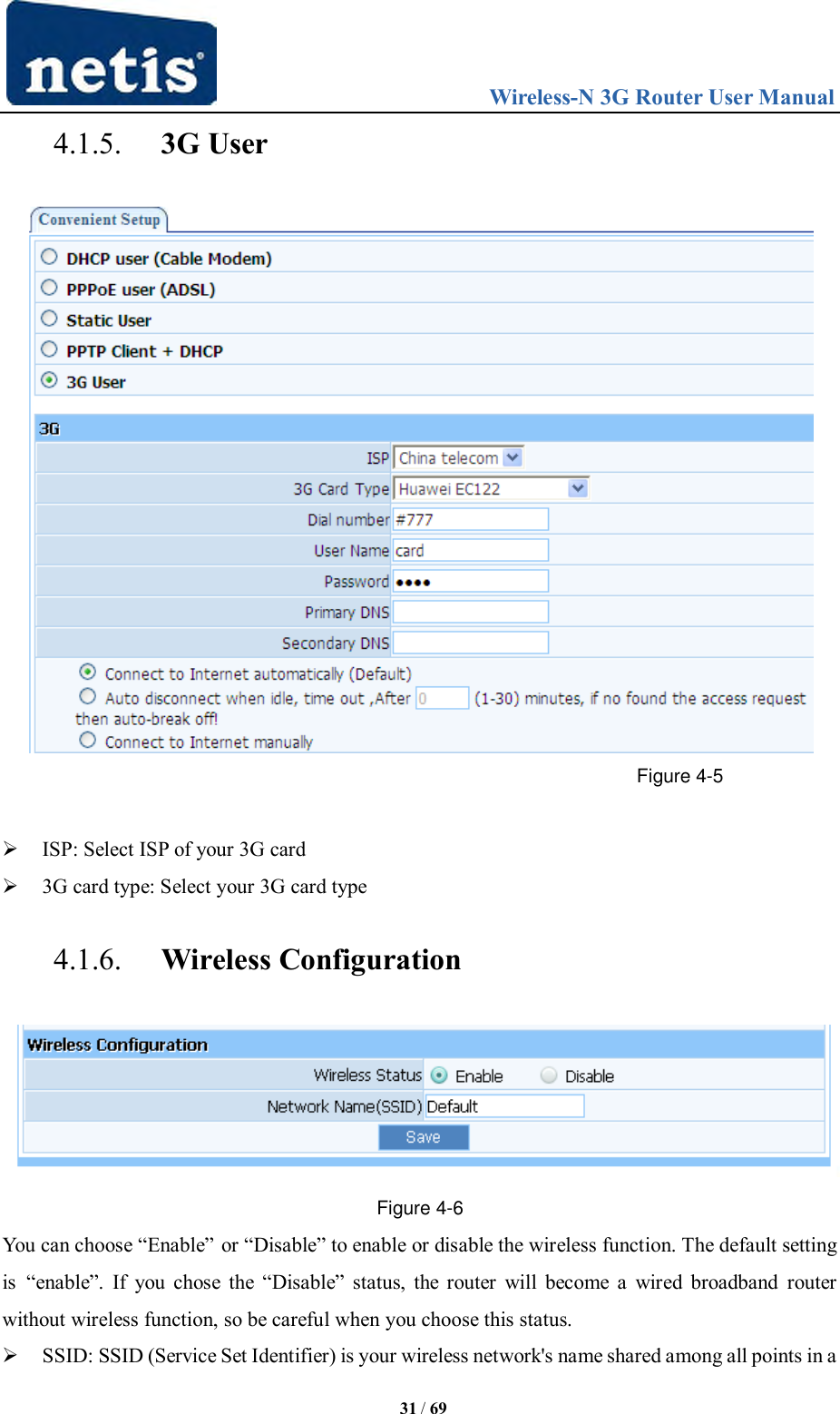                                 Wireless-N 3G Router User Manual  31 / 69 4.1.5. 3G User  Figure 4-5   ISP: Select ISP of your 3G card  3G card type: Select your 3G card type 4.1.6. Wireless Configuration  Figure 4-6 You can choose “Enable” or “Disable” to enable or disable the wireless function. The default setting is “enable”.  If  you  chose  the  “Disable”  status,  the  router  will  become  a  wired  broadband  router without wireless function, so be careful when you choose this status.  SSID: SSID (Service Set Identifier) is your wireless network&apos;s name shared among all points in a 