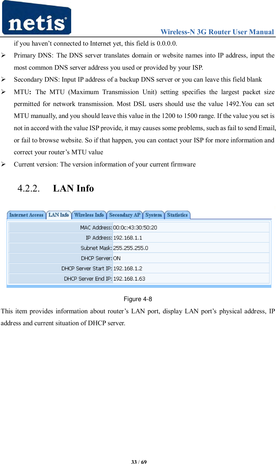                                 Wireless-N 3G Router User Manual  33 / 69 if you haven‟t connected to Internet yet, this field is 0.0.0.0.  Primary DNS:  The DNS server translates domain or website names into IP address, input the most common DNS server address you used or provided by your ISP.  Secondary DNS: Input IP address of a backup DNS server or you can leave this field blank  MTU:  The  MTU  (Maximum  Transmission  Unit)  setting  specifies  the  largest  packet  size permitted for network transmission. Most DSL users should use the value 1492.You can set MTU manually, and you should leave this value in the 1200 to 1500 range. If the value you set is not in accord with the value ISP provide, it may causes some problems, such as fail to send Email, or fail to browse website. So if that happen, you can contact your ISP for more information and correct your router‟s MTU value  Current version: The version information of your current firmware 4.2.2. LAN Info  Figure 4-8 This item  provides information about router‟s  LAN  port, display LAN port‟s  physical address, IP address and current situation of DHCP server. 
