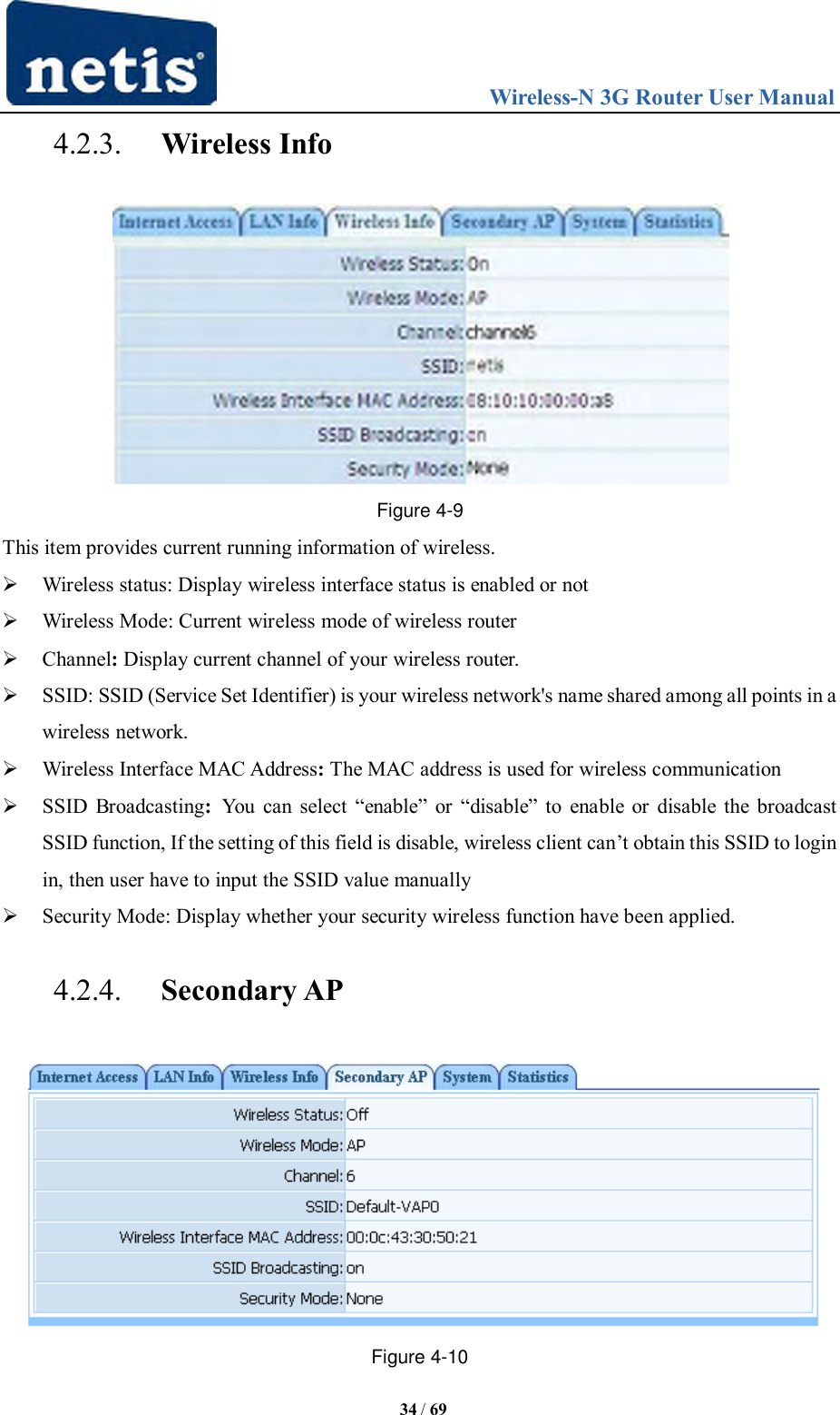                                 Wireless-N 3G Router User Manual  34 / 69 4.2.3. Wireless Info  Figure 4-9 This item provides current running information of wireless.  Wireless status: Display wireless interface status is enabled or not  Wireless Mode: Current wireless mode of wireless router    Channel: Display current channel of your wireless router.  SSID: SSID (Service Set Identifier) is your wireless network&apos;s name shared among all points in a wireless network.  Wireless Interface MAC Address: The MAC address is used for wireless communication  SSID Broadcasting:  You  can  select  “enable”  or  “disable”  to  enable or disable the broadcast SSID function, If the setting of this field is disable, wireless client can‟t obtain this SSID to login in, then user have to input the SSID value manually  Security Mode: Display whether your security wireless function have been applied.   4.2.4. Secondary AP  Figure 4-10 