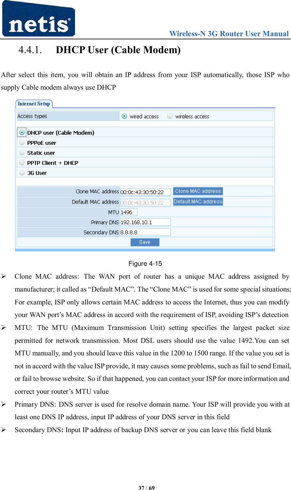                                 Wireless-N 3G Router User Manual  37 / 69 4.4.1. DHCP User (Cable Modem) After select this item, you will obtain an IP address from your ISP automatically, those ISP who supply Cable modem always use DHCP  Figure 4-15  Clone  MAC  address:  The  WAN  port  of  router  has  a  unique  MAC  address  assigned  by manufacturer; it called as “Default MAC”. The “Clone MAC” is used for some special situations; For example, ISP only allows certain MAC address to access the Internet, thus you can modify your WAN port‟s MAC address in accord with the requirement of ISP, avoiding ISP‟s detection  MTU:  The  MTU  (Maximum  Transmission  Unit)  setting  specifies  the  largest  packet  size permitted for network transmission. Most DSL users should use the value 1492.You can set MTU manually, and you should leave this value in the 1200 to 1500 range. If the value you set is not in accord with the value ISP provide, it may causes some problems, such as fail to send Email, or fail to browse website. So if that happened, you can contact your ISP for more information and correct your router‟s MTU value  Primary DNS: DNS server is used for resolve domain name. Your ISP will provide you with at least one DNS IP address, input IP address of your DNS server in this field  Secondary DNS: Input IP address of backup DNS server or you can leave this field blank 