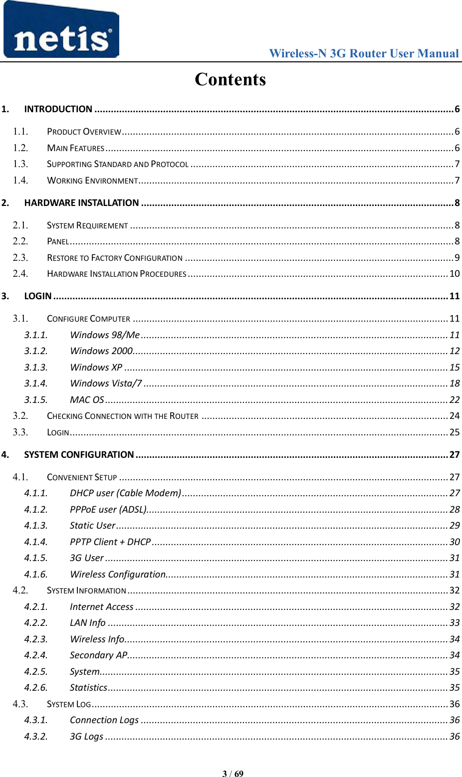                                 Wireless-N 3G Router User Manual  3 / 69 Contents 1. INTRODUCTION ................................................................................................................................... 6 1.1. PRODUCT OVERVIEW ......................................................................................................................... 6 1.2. MAIN FEATURES ............................................................................................................................... 6 1.3. SUPPORTING STANDARD AND PROTOCOL ................................................................................................ 7 1.4. WORKING ENVIRONMENT................................................................................................................... 7 2. HARDWARE INSTALLATION .................................................................................................................. 8 2.1. SYSTEM REQUIREMENT ...................................................................................................................... 8 2.2. PANEL ............................................................................................................................................ 8 2.3. RESTORE TO FACTORY CONFIGURATION .................................................................................................. 9 2.4. HARDWARE INSTALLATION PROCEDURES ............................................................................................... 10 3. LOGIN ................................................................................................................................................ 11 3.1. CONFIGURE COMPUTER ................................................................................................................... 11 3.1.1. Windows 98/Me ................................................................................................................ 11 3.1.2. Windows 2000 ................................................................................................................... 12 3.1.3. Windows XP ...................................................................................................................... 15 3.1.4. Windows Vista/7 ............................................................................................................... 18 3.1.5. MAC OS ............................................................................................................................. 22 3.2. CHECKING CONNECTION WITH THE ROUTER .......................................................................................... 24 3.3. LOGIN .......................................................................................................................................... 25 4. SYSTEM CONFIGURATION .................................................................................................................. 27 4.1. CONVENIENT SETUP ........................................................................................................................ 27 4.1.1. DHCP user (Cable Modem) ................................................................................................. 27 4.1.2. PPPoE user (ADSL).............................................................................................................. 28 4.1.3. Static User ......................................................................................................................... 29 4.1.4. PPTP Client + DHCP ............................................................................................................ 30 4.1.5. 3G User ............................................................................................................................. 31 4.1.6. Wireless Configuration....................................................................................................... 31 4.2. SYSTEM INFORMATION ..................................................................................................................... 32 4.2.1. Internet Access .................................................................................................................. 32 4.2.2. LAN Info ............................................................................................................................ 33 4.2.3. Wireless Info ...................................................................................................................... 34 4.2.4. Secondary AP..................................................................................................................... 34 4.2.5. System ............................................................................................................................... 35 4.2.6. Statistics ............................................................................................................................ 35 4.3. SYSTEM LOG .................................................................................................................................. 36 4.3.1. Connection Logs ................................................................................................................ 36 4.3.2. 3G Logs ............................................................................................................................. 36 