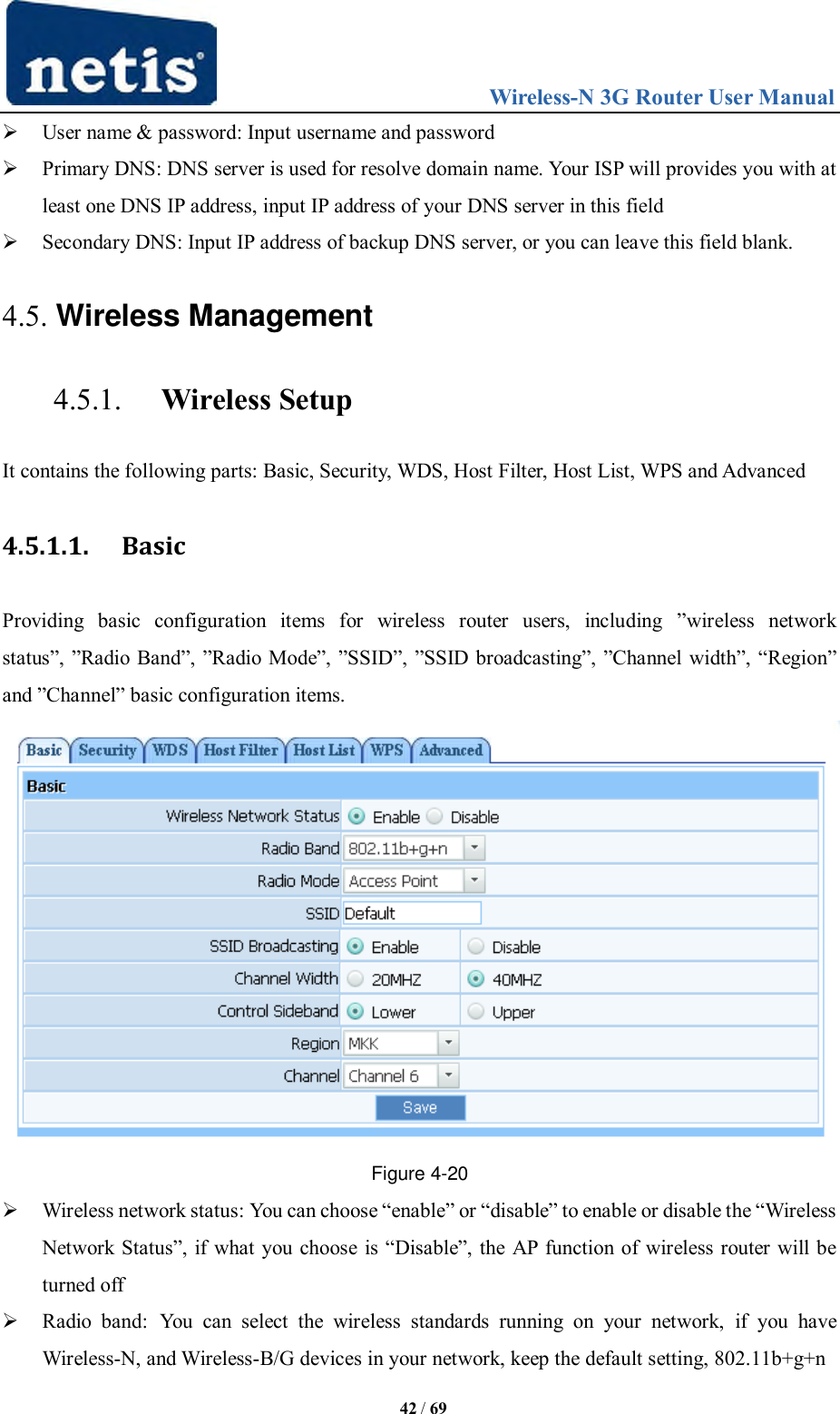                                 Wireless-N 3G Router User Manual  42 / 69  User name &amp; password: Input username and password  Primary DNS: DNS server is used for resolve domain name. Your ISP will provides you with at least one DNS IP address, input IP address of your DNS server in this field  Secondary DNS: Input IP address of backup DNS server, or you can leave this field blank. 4.5. Wireless Management 4.5.1. Wireless Setup It contains the following parts: Basic, Security, WDS, Host Filter, Host List, WPS and Advanced 4.5.1.1. Basic Providing  basic  configuration  items  for  wireless  router  users,  including  ”wireless  network status”, ”Radio Band”, ”Radio Mode”, ”SSID”, ”SSID broadcasting”, ”Channel width”, “Region” and ”Channel” basic configuration items.  Figure 4-20  Wireless network status: You can choose “enable” or “disable” to enable or disable the “Wireless Network Status”, if what you choose is “Disable”, the AP  function of wireless router will be turned off  Radio  band:  You  can  select  the  wireless  standards  running  on  your  network,  if  you  have Wireless-N, and Wireless-B/G devices in your network, keep the default setting, 802.11b+g+n 