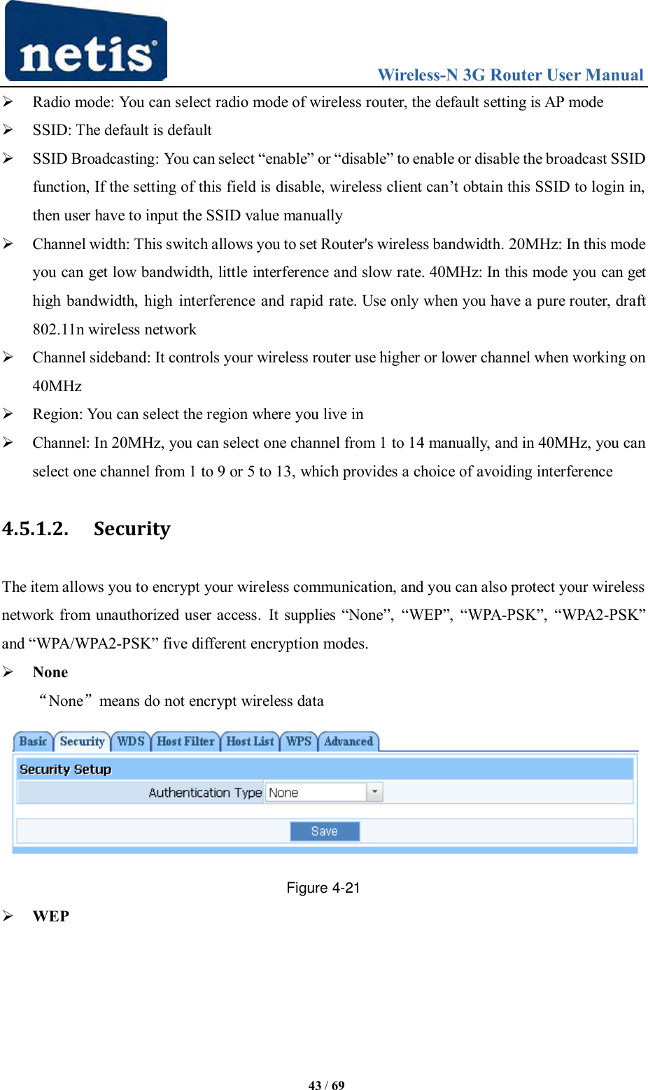                                 Wireless-N 3G Router User Manual  43 / 69  Radio mode: You can select radio mode of wireless router, the default setting is AP mode  SSID: The default is default  SSID Broadcasting: You can select “enable” or “disable” to enable or disable the broadcast SSID function, If the setting of this field is disable, wireless client can‟t obtain this SSID to login in, then user have to input the SSID value manually  Channel width: This switch allows you to set Router&apos;s wireless bandwidth. 20MHz: In this mode you can get low bandwidth, little interference and slow rate. 40MHz: In this mode you can get high bandwidth, high  interference and rapid rate. Use only when you have a pure router, draft 802.11n wireless network  Channel sideband: It controls your wireless router use higher or lower channel when working on 40MHz  Region: You can select the region where you live in  Channel: In 20MHz, you can select one channel from 1 to 14 manually, and in 40MHz, you can select one channel from 1 to 9 or 5 to 13, which provides a choice of avoiding interference 4.5.1.2. Security The item allows you to encrypt your wireless communication, and you can also protect your wireless network from unauthorized user access.  It supplies “None”,  “WEP”, “WPA-PSK”,  “WPA2-PSK” and “WPA/WPA2-PSK” five different encryption modes.  None “None”means do not encrypt wireless data  Figure 4-21  WEP 