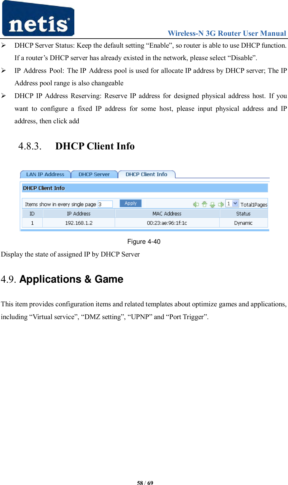                                 Wireless-N 3G Router User Manual  58 / 69  DHCP Server Status: Keep the default setting “Enable”, so router is able to use DHCP function. If a router‟s DHCP server has already existed in the network, please select “Disable”.  IP Address Pool: The IP  Address pool is used for allocate IP address by DHCP server; The IP Address pool range is also changeable  DHCP IP Address Reserving: Reserve IP address for designed physical address host.  If you want  to  configure  a  fixed  IP  address  for  some  host,  please  input  physical  address  and  IP address, then click add 4.8.3. DHCP Client Info  Figure 4-40 Display the state of assigned IP by DHCP Server 4.9. Applications &amp; Game This item provides configuration items and related templates about optimize games and applications, including “Virtual service”, “DMZ setting”, “UPNP” and “Port Trigger”. 