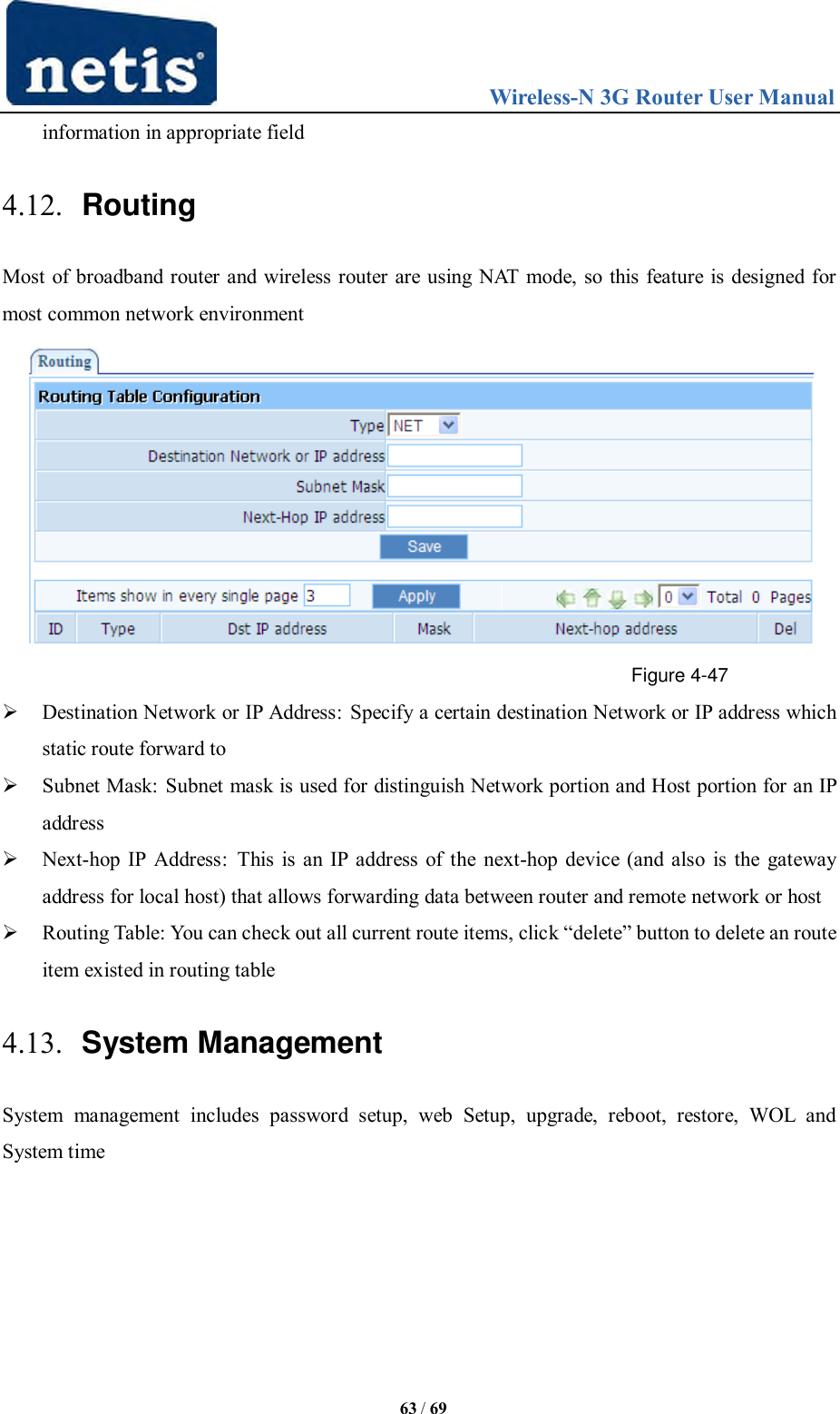                                 Wireless-N 3G Router User Manual  63 / 69 information in appropriate field 4.12. Routing Most of broadband router and wireless router are using NAT mode, so this feature is designed for most common network environment  Figure 4-47  Destination Network or IP Address: Specify a certain destination Network or IP address which static route forward to  Subnet Mask: Subnet mask is used for distinguish Network portion and Host portion for an IP address  Next-hop IP Address:  This is an IP address of the next-hop device (and also is the gateway address for local host) that allows forwarding data between router and remote network or host  Routing Table: You can check out all current route items, click “delete” button to delete an route item existed in routing table 4.13. System Management System  management  includes  password  setup,  web  Setup,  upgrade,  reboot,  restore,  WOL  and System time 