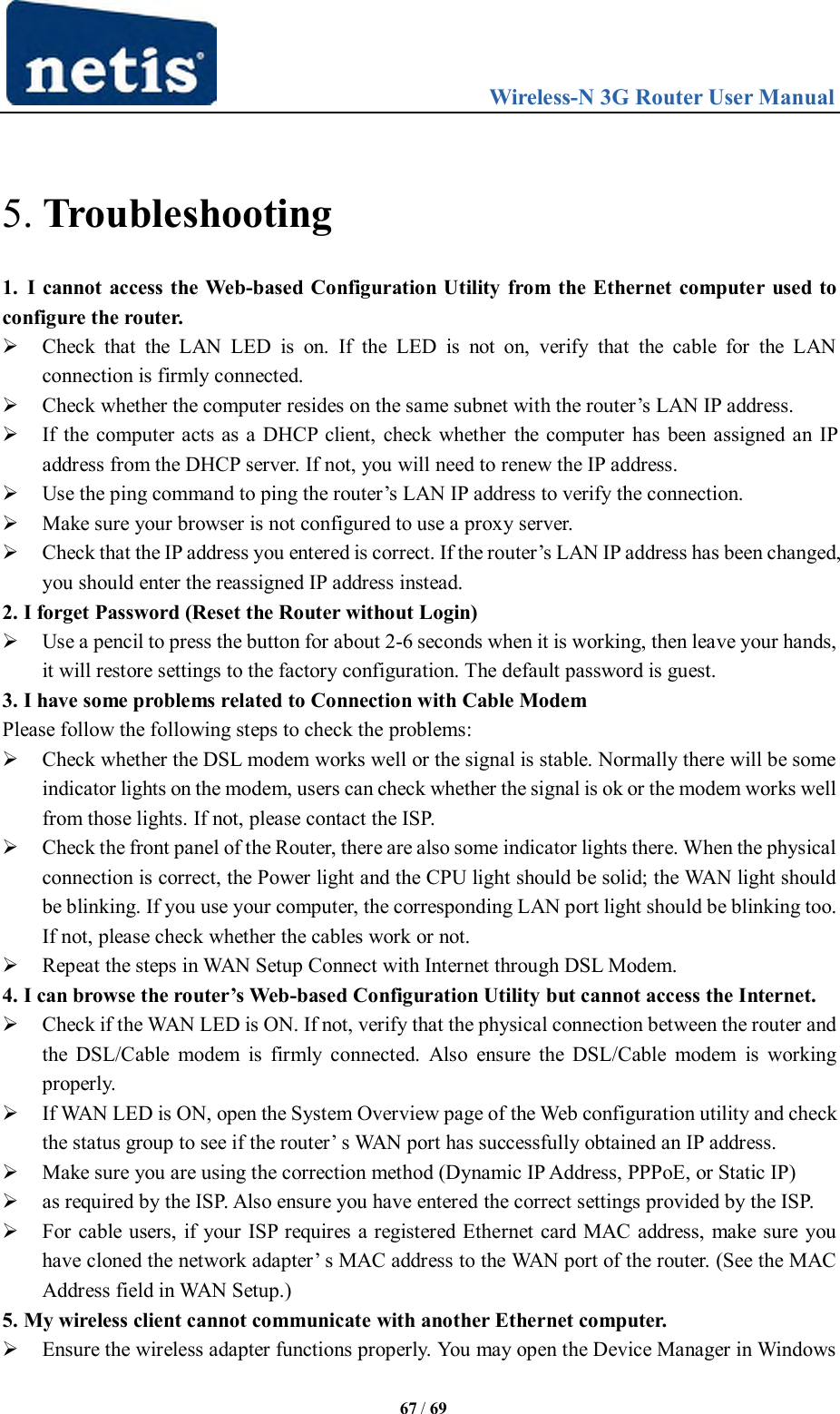                                 Wireless-N 3G Router User Manual  67 / 69  5. Troubleshooting 1.  I cannot access the Web-based Configuration Utility from the Ethernet computer used to configure the router.  Check  that  the  LAN  LED  is  on.  If  the  LED  is  not  on,  verify  that  the  cable  for  the  LAN connection is firmly connected.  Check whether the computer resides on the same subnet with the router‟s LAN IP address.  If the computer acts as a DHCP client, check whether the computer has been assigned an IP address from the DHCP server. If not, you will need to renew the IP address.    Use the ping command to ping the router‟s LAN IP address to verify the connection.    Make sure your browser is not configured to use a proxy server.    Check that the IP address you entered is correct. If the router‟s LAN IP address has been changed, you should enter the reassigned IP address instead.   2. I forget Password (Reset the Router without Login)  Use a pencil to press the button for about 2-6 seconds when it is working, then leave your hands, it will restore settings to the factory configuration. The default password is guest.   3. I have some problems related to Connection with Cable Modem Please follow the following steps to check the problems:   Check whether the DSL modem works well or the signal is stable. Normally there will be some indicator lights on the modem, users can check whether the signal is ok or the modem works well from those lights. If not, please contact the ISP.   Check the front panel of the Router, there are also some indicator lights there. When the physical connection is correct, the Power light and the CPU light should be solid; the WAN light should be blinking. If you use your computer, the corresponding LAN port light should be blinking too. If not, please check whether the cables work or not.    Repeat the steps in WAN Setup Connect with Internet through DSL Modem.   4. I can browse the router’s Web-based Configuration Utility but cannot access the Internet.  Check if the WAN LED is ON. If not, verify that the physical connection between the router and the  DSL/Cable  modem  is firmly  connected.  Also  ensure the  DSL/Cable  modem  is working properly.    If WAN LED is ON, open the System Overview page of the Web configuration utility and check the status group to see if the router‟ s WAN port has successfully obtained an IP address.    Make sure you are using the correction method (Dynamic IP Address, PPPoE, or Static IP)    as required by the ISP. Also ensure you have entered the correct settings provided by the ISP.    For cable users, if your ISP requires a registered Ethernet card MAC address, make sure you have cloned the network adapter‟ s MAC address to the WAN port of the router. (See the MAC Address field in WAN Setup.)  5. My wireless client cannot communicate with another Ethernet computer.  Ensure the wireless adapter functions properly. You may open the Device Manager in Windows 