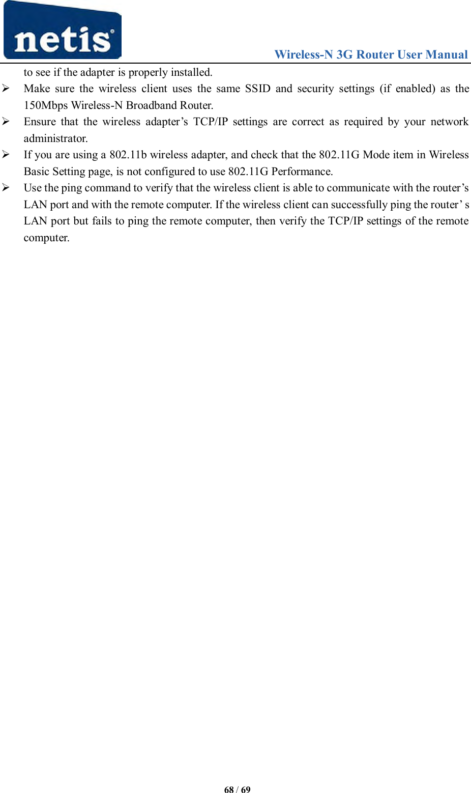                                 Wireless-N 3G Router User Manual  68 / 69 to see if the adapter is properly installed.    Make  sure  the  wireless  client  uses  the  same  SSID  and  security  settings  (if  enabled)  as  the 150Mbps Wireless-N Broadband Router.    Ensure  that  the  wireless  adapter‟s  TCP/IP  settings  are  correct  as  required  by  your  network administrator.    If you are using a 802.11b wireless adapter, and check that the 802.11G Mode item in Wireless Basic Setting page, is not configured to use 802.11G Performance.    Use the ping command to verify that the wireless client is able to communicate with the router‟s LAN port and with the remote computer. If the wireless client can successfully ping the router‟ s LAN port but fails to ping the remote computer, then verify the TCP/IP settings of the remote computer. 