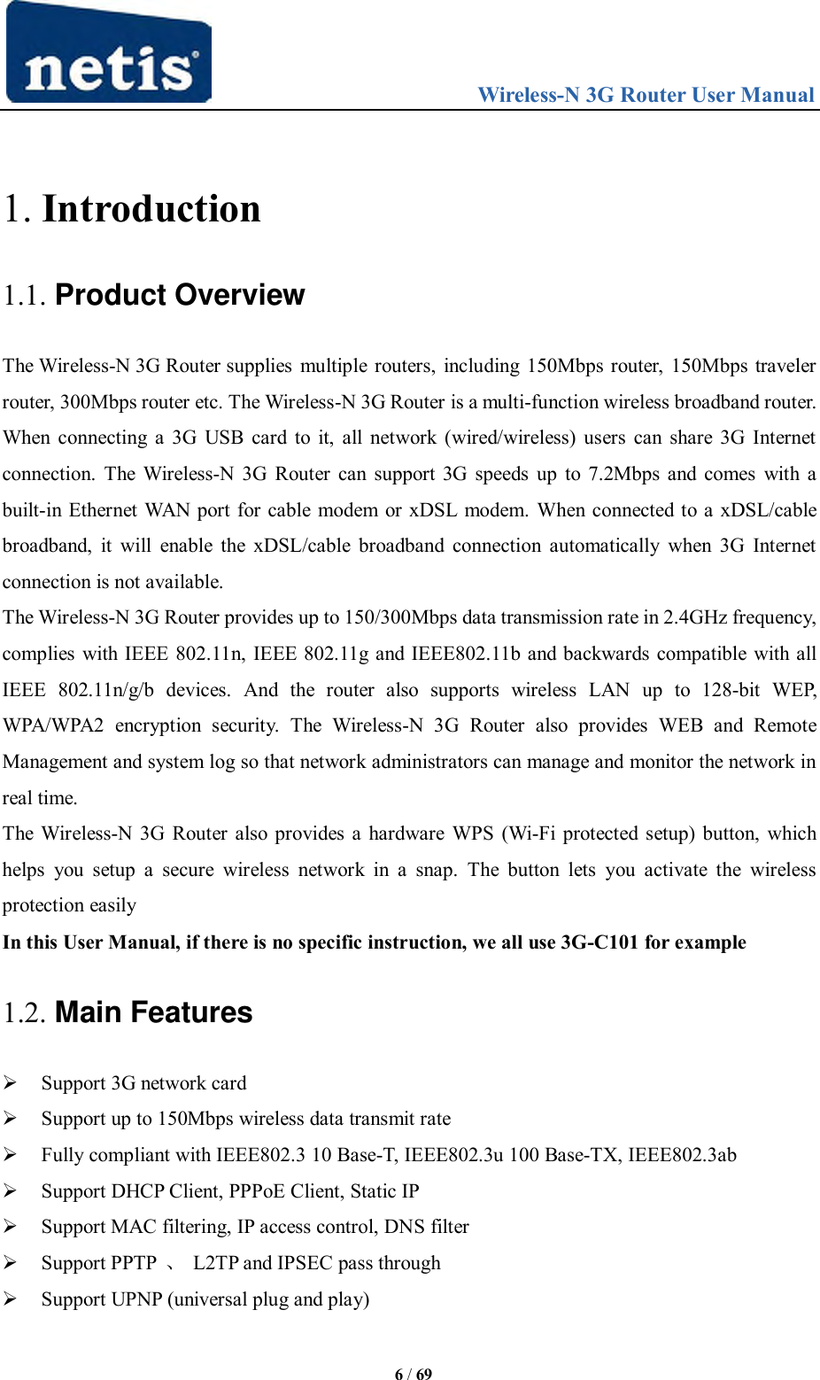                                 Wireless-N 3G Router User Manual  6 / 69  1. Introduction 1.1. Product Overview The Wireless-N 3G Router supplies multiple routers, including 150Mbps router, 150Mbps traveler router, 300Mbps router etc. The Wireless-N 3G Router is a multi-function wireless broadband router. When connecting a 3G USB card to it, all network (wired/wireless) users can share 3G Internet connection. The Wireless-N 3G Router can support 3G speeds up to 7.2Mbps and comes  with a built-in Ethernet WAN port for cable modem or xDSL modem. When connected to a xDSL/cable broadband,  it will  enable  the  xDSL/cable  broadband connection  automatically when 3G  Internet connection is not available. The Wireless-N 3G Router provides up to 150/300Mbps data transmission rate in 2.4GHz frequency, complies with IEEE 802.11n, IEEE 802.11g and IEEE802.11b and backwards compatible with all IEEE  802.11n/g/b  devices.  And  the  router  also  supports  wireless  LAN  up  to  128-bit  WEP, WPA/WPA2  encryption  security.  The  Wireless-N  3G  Router  also  provides  WEB  and  Remote Management and system log so that network administrators can manage and monitor the network in real time. The Wireless-N 3G Router also provides a hardware WPS (Wi-Fi protected setup) button, which helps  you  setup  a  secure  wireless  network  in  a  snap.  The  button  lets  you  activate  the  wireless protection easily In this User Manual, if there is no specific instruction, we all use 3G-C101 for example 1.2. Main Features  Support 3G network card  Support up to 150Mbps wireless data transmit rate  Fully compliant with IEEE802.3 10 Base-T, IEEE802.3u 100 Base-TX, IEEE802.3ab   Support DHCP Client, PPPoE Client, Static IP  Support MAC filtering, IP access control, DNS filter  Support PPTP  、  L2TP and IPSEC pass through  Support UPNP (universal plug and play) 