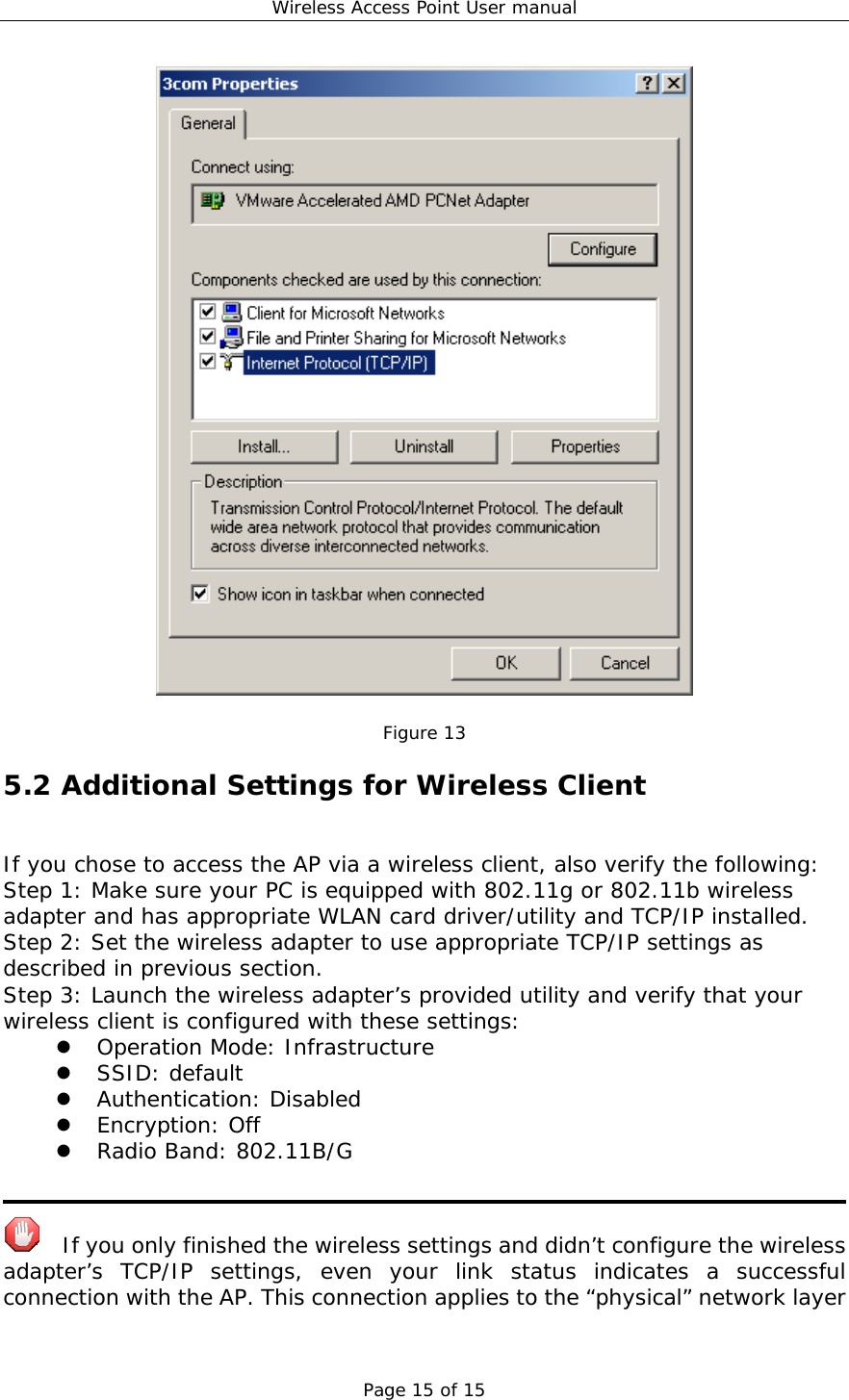 Wireless Access Point User manual Page 15 of 15   Figure 13 5.2 Additional Settings for Wireless Client If you chose to access the AP via a wireless client, also verify the following: Step 1: Make sure your PC is equipped with 802.11g or 802.11b wireless adapter and has appropriate WLAN card driver/utility and TCP/IP installed. Step 2: Set the wireless adapter to use appropriate TCP/IP settings as described in previous section. Step 3: Launch the wireless adapter’s provided utility and verify that your wireless client is configured with these settings:   Operation Mode: Infrastructure   SSID: default   Authentication: Disabled   Encryption: Off   Radio Band: 802.11B/G     If you only finished the wireless settings and didn’t configure the wireless adapter’s TCP/IP settings, even your link status indicates a successful connection with the AP. This connection applies to the “physical” network layer 
