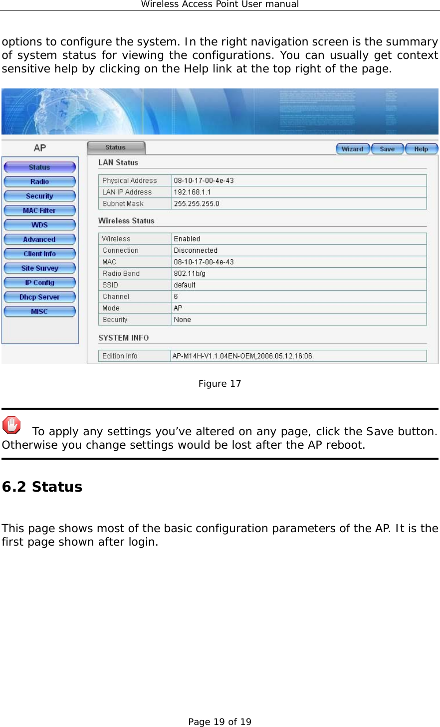 Wireless Access Point User manual Page 19 of 19 options to configure the system. In the right navigation screen is the summary of system status for viewing the configurations. You can usually get context sensitive help by clicking on the Help link at the top right of the page.    Figure 17     To apply any settings you’ve altered on any page, click the Save button. Otherwise you change settings would be lost after the AP reboot.  6.2 Status  This page shows most of the basic configuration parameters of the AP. It is the first page shown after login.  