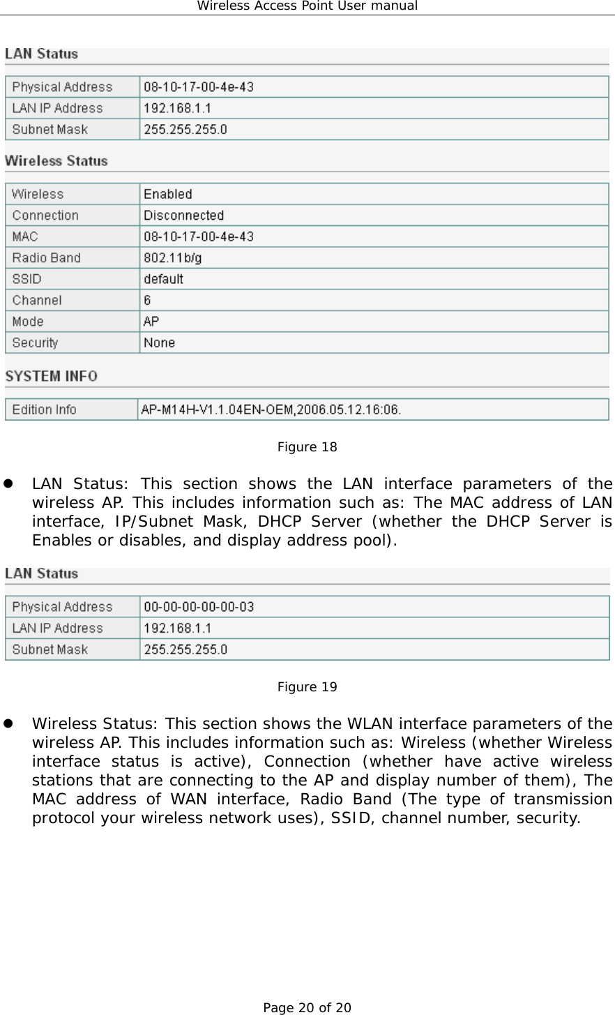 Wireless Access Point User manual Page 20 of 20   Figure 18    LAN Status: This section shows the LAN interface parameters of the wireless AP. This includes information such as: The MAC address of LAN interface, IP/Subnet Mask, DHCP Server (whether the DHCP Server is Enables or disables, and display address pool).    Figure 19    Wireless Status: This section shows the WLAN interface parameters of the wireless AP. This includes information such as: Wireless (whether Wireless interface status is active), Connection (whether have active wireless stations that are connecting to the AP and display number of them), The MAC address of WAN interface, Radio Band (The type of transmission protocol your wireless network uses), SSID, channel number, security.  