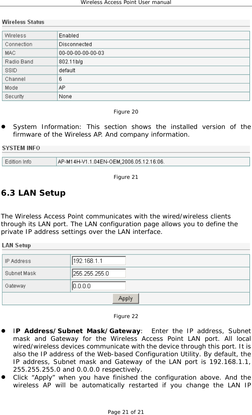 Wireless Access Point User manual Page 21 of 21   Figure 20    System Information: This section shows the installed version of the firmware of the Wireless AP. And company information.    Figure 21 6.3 LAN Setup The Wireless Access Point communicates with the wired/wireless clients through its LAN port. The LAN configuration page allows you to define the private IP address settings over the LAN interface.    Figure 22    IP Address/Subnet Mask/Gateway:  Enter the IP address, Subnet mask and Gateway for the Wireless Access Point LAN port. All local wired/wireless devices communicate with the device through this port. It is also the IP address of the Web-based Configuration Utility. By default, the IP address, Subnet mask and Gateway of the LAN port is 192.168.1.1, 255.255.255.0 and 0.0.0.0 respectively.    Click “Apply” when you have finished the configuration above. And the wireless AP will be automatically restarted if you change the LAN IP 