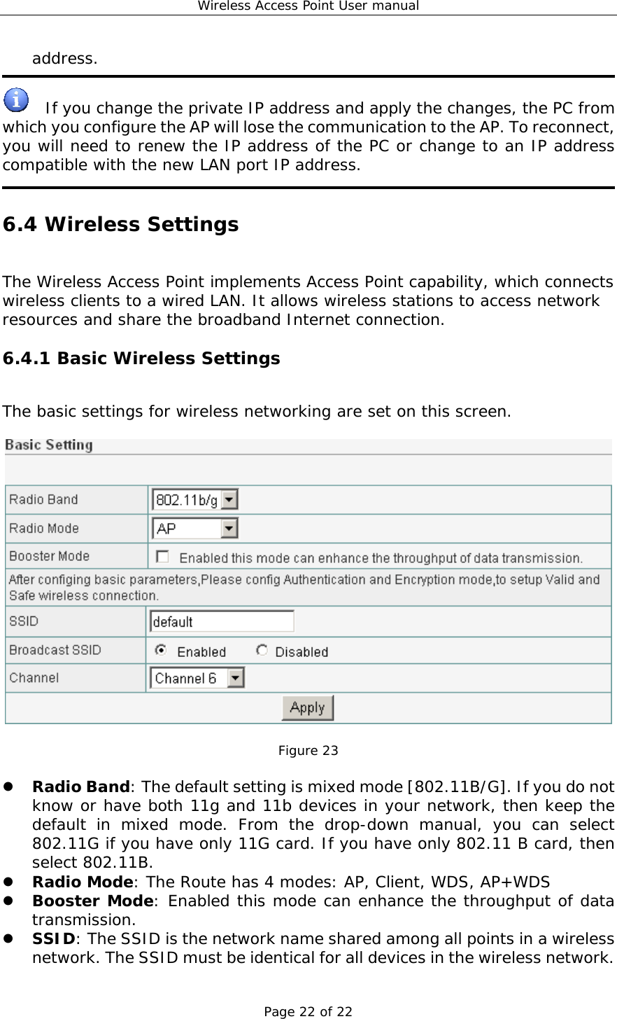 Wireless Access Point User manual Page 22 of 22 address.    If you change the private IP address and apply the changes, the PC from which you configure the AP will lose the communication to the AP. To reconnect, you will need to renew the IP address of the PC or change to an IP address compatible with the new LAN port IP address.  6.4 Wireless Settings The Wireless Access Point implements Access Point capability, which connects wireless clients to a wired LAN. It allows wireless stations to access network resources and share the broadband Internet connection. 6.4.1 Basic Wireless Settings The basic settings for wireless networking are set on this screen.    Figure 23    Radio Band: The default setting is mixed mode [802.11B/G]. If you do not know or have both 11g and 11b devices in your network, then keep the default in mixed mode. From the drop-down manual, you can select 802.11G if you have only 11G card. If you have only 802.11 B card, then select 802.11B.   Radio Mode: The Route has 4 modes: AP, Client, WDS, AP+WDS   Booster Mode: Enabled this mode can enhance the throughput of data transmission.   SSID: The SSID is the network name shared among all points in a wireless network. The SSID must be identical for all devices in the wireless network. 