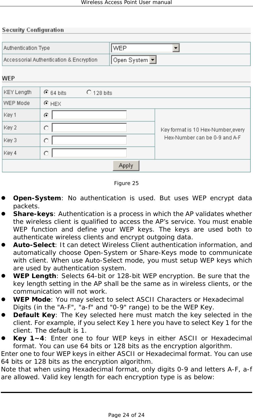 Wireless Access Point User manual Page 24 of 24    Figure 25    Open-System: No authentication is used. But uses WEP encrypt data packets.   Share-keys: Authentication is a process in which the AP validates whether the wireless client is qualified to access the AP’s service. You must enable WEP function and define your WEP keys. The keys are used both to authenticate wireless clients and encrypt outgoing data.   Auto-Select: It can detect Wireless Client authentication information, and automatically choose Open-System or Share-Keys mode to communicate with client. When use Auto-Select mode, you must setup WEP keys which are used by authentication system.   WEP Length: Selects 64-bit or 128-bit WEP encryption. Be sure that the key length setting in the AP shall be the same as in wireless clients, or the communication will not work.   WEP Mode: You may select to select ASCII Characters or Hexadecimal Digits (in the &quot;A-F&quot;, &quot;a-f&quot; and &quot;0-9&quot; range) to be the WEP Key.   Default Key: The Key selected here must match the key selected in the client. For example, if you select Key 1 here you have to select Key 1 for the client. The default is 1.    Key 1~4: Enter one to four WEP keys in either ASCII or Hexadecimal format. You can use 64 bits or 128 bits as the encryption algorithm.  Enter one to four WEP keys in either ASCII or Hexadecimal format. You can use 64 bits or 128 bits as the encryption algorithm. Note that when using Hexadecimal format, only digits 0-9 and letters A-F, a-f are allowed. Valid key length for each encryption type is as below:   