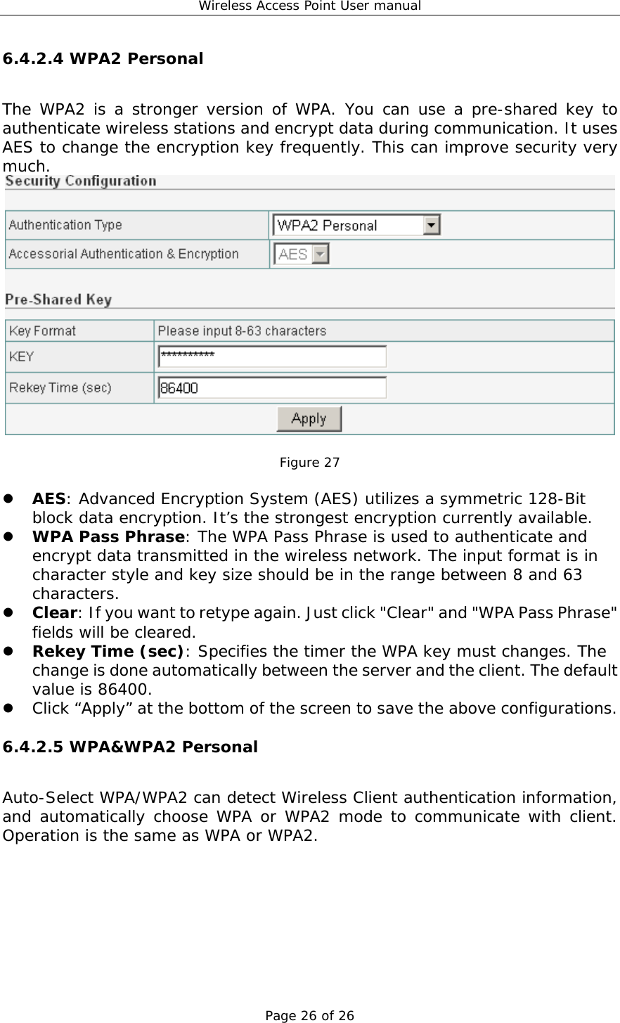 Wireless Access Point User manual Page 26 of 26 6.4.2.4 WPA2 Personal The WPA2 is a stronger version of WPA. You can use a pre-shared key to authenticate wireless stations and encrypt data during communication. It uses AES to change the encryption key frequently. This can improve security very much.   Figure 27    AES: Advanced Encryption System (AES) utilizes a symmetric 128-Bit block data encryption. It’s the strongest encryption currently available.   WPA Pass Phrase: The WPA Pass Phrase is used to authenticate and encrypt data transmitted in the wireless network. The input format is in character style and key size should be in the range between 8 and 63 characters.   Clear: If you want to retype again. Just click &quot;Clear&quot; and &quot;WPA Pass Phrase&quot; fields will be cleared.   Rekey Time (sec): Specifies the timer the WPA key must changes. The change is done automatically between the server and the client. The default value is 86400.   Click “Apply” at the bottom of the screen to save the above configurations. 6.4.2.5 WPA&amp;WPA2 Personal Auto-Select WPA/WPA2 can detect Wireless Client authentication information, and automatically choose WPA or WPA2 mode to communicate with client. Operation is the same as WPA or WPA2. 