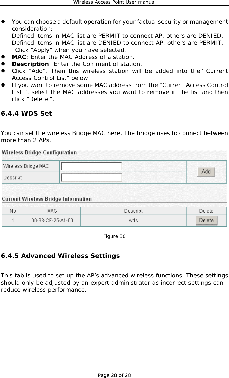 Wireless Access Point User manual Page 28 of 28   You can choose a default operation for your factual security or management consideration: Defined items in MAC list are PERMIT to connect AP, others are DENIED. Defined items in MAC list are DENIED to connect AP, others are PERMIT. Click “Apply” when you have selected,    MAC: Enter the MAC Address of a station.    Description: Enter the Comment of station.   Click &quot;Add”. Then this wireless station will be added into the” Current Access Control List&quot; below.   If you want to remove some MAC address from the &quot;Current Access Control List &quot;, select the MAC addresses you want to remove in the list and then click &quot;Delete &quot;. 6.4.4 WDS Set You can set the wireless Bridge MAC here. The bridge uses to connect between more than 2 APs.    Figure 30  6.4.5 Advanced Wireless Settings This tab is used to set up the AP’s advanced wireless functions. These settings should only be adjusted by an expert administrator as incorrect settings can reduce wireless performance.  