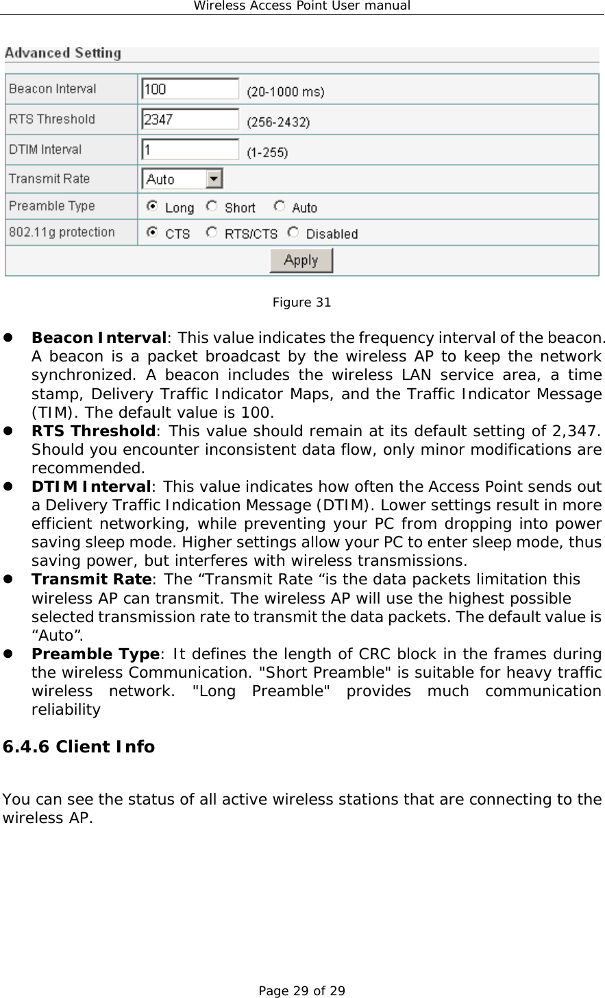 Wireless Access Point User manual Page 29 of 29   Figure 31    Beacon Interval: This value indicates the frequency interval of the beacon. A beacon is a packet broadcast by the wireless AP to keep the network synchronized. A beacon includes the wireless LAN service area, a time stamp, Delivery Traffic Indicator Maps, and the Traffic Indicator Message (TIM). The default value is 100.   RTS Threshold: This value should remain at its default setting of 2,347. Should you encounter inconsistent data flow, only minor modifications are recommended.   DTIM Interval: This value indicates how often the Access Point sends out a Delivery Traffic Indication Message (DTIM). Lower settings result in more efficient networking, while preventing your PC from dropping into power saving sleep mode. Higher settings allow your PC to enter sleep mode, thus saving power, but interferes with wireless transmissions.    Transmit Rate: The “Transmit Rate “is the data packets limitation this wireless AP can transmit. The wireless AP will use the highest possible selected transmission rate to transmit the data packets. The default value is “Auto”.   Preamble Type: It defines the length of CRC block in the frames during the wireless Communication. &quot;Short Preamble&quot; is suitable for heavy traffic wireless network. &quot;Long Preamble&quot; provides much communication reliability  6.4.6 Client Info You can see the status of all active wireless stations that are connecting to the wireless AP.   