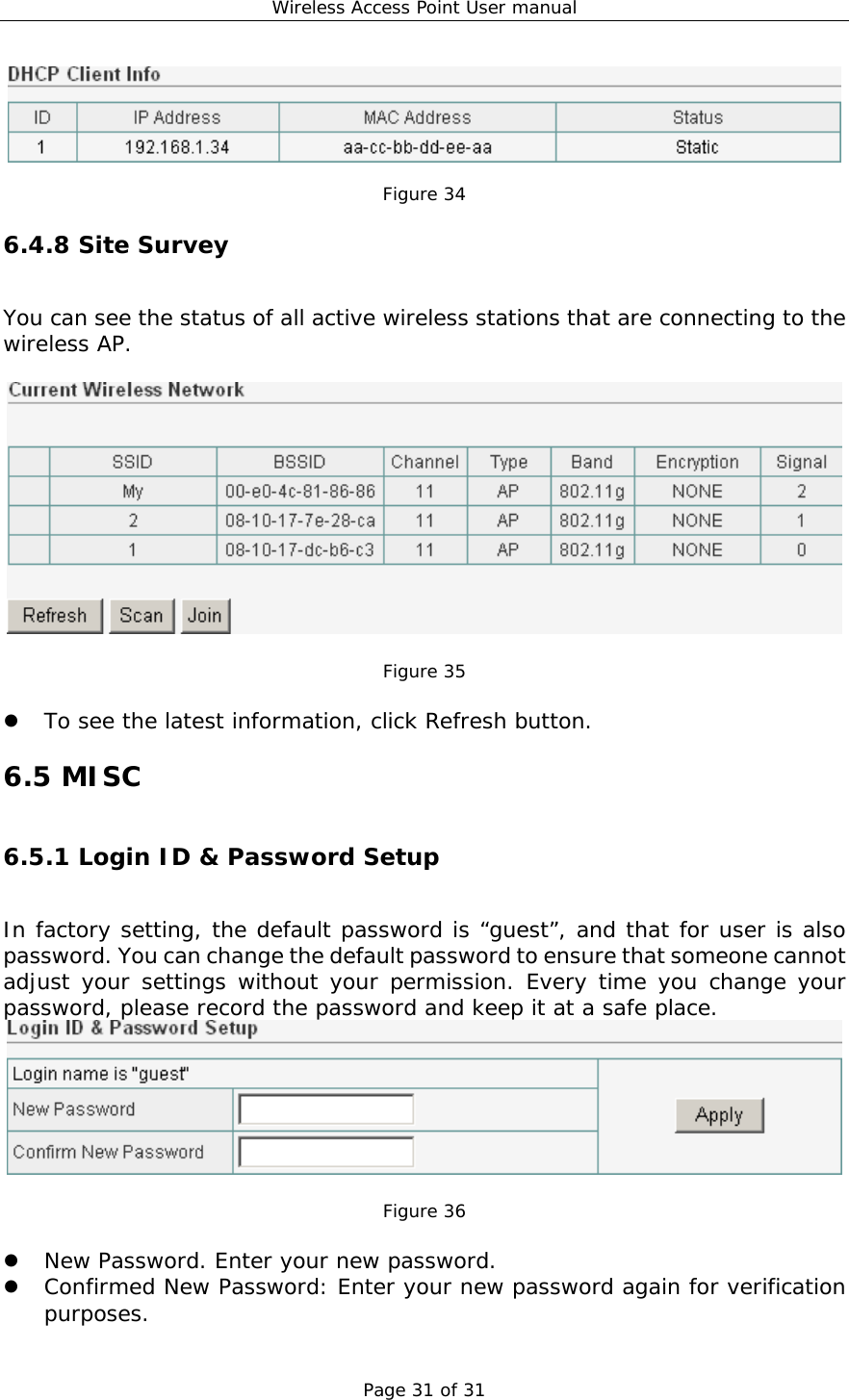 Wireless Access Point User manual Page 31 of 31    Figure 34 6.4.8 Site Survey You can see the status of all active wireless stations that are connecting to the wireless AP.     Figure 35    To see the latest information, click Refresh button. 6.5 MISC 6.5.1 Login ID &amp; Password Setup In factory setting, the default password is “guest”, and that for user is also password. You can change the default password to ensure that someone cannot adjust your settings without your permission. Every time you change your password, please record the password and keep it at a safe place.    Figure 36    New Password. Enter your new password.   Confirmed New Password: Enter your new password again for verification purposes. 
