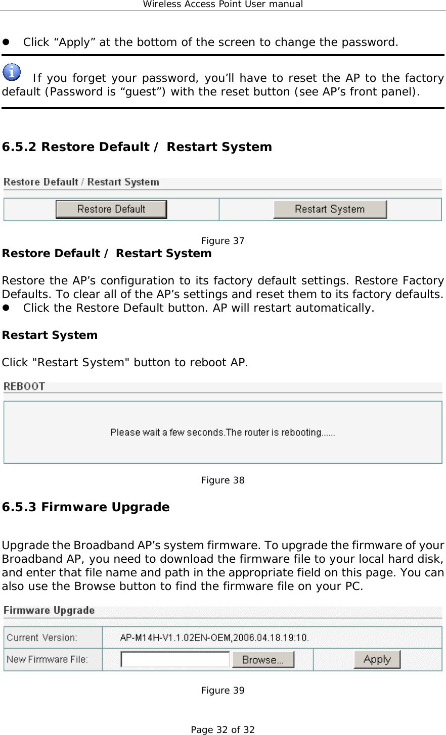 Wireless Access Point User manual Page 32 of 32   Click “Apply” at the bottom of the screen to change the password.    If you forget your password, you’ll have to reset the AP to the factory default (Password is “guest”) with the reset button (see AP’s front panel).    6.5.2 Restore Default / Restart System   Figure 37 Restore Default / Restart System  Restore the AP’s configuration to its factory default settings. Restore Factory Defaults. To clear all of the AP’s settings and reset them to its factory defaults.    Click the Restore Default button. AP will restart automatically.   Restart System  Click &quot;Restart System&quot; button to reboot AP.    Figure 38 6.5.3 Firmware Upgrade Upgrade the Broadband AP’s system firmware. To upgrade the firmware of your Broadband AP, you need to download the firmware file to your local hard disk, and enter that file name and path in the appropriate field on this page. You can also use the Browse button to find the firmware file on your PC.    Figure 39 
