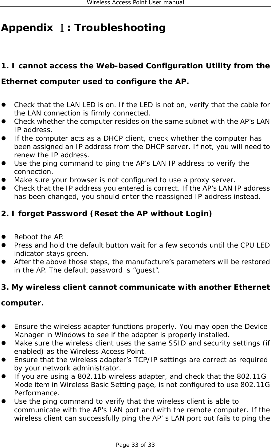 Wireless Access Point User manual Page 33 of 33 Appendix : TroubleshootingⅠ 1. I cannot access the Web-based Configuration Utility from the Ethernet computer used to configure the AP.   Check that the LAN LED is on. If the LED is not on, verify that the cable for the LAN connection is firmly connected.   Check whether the computer resides on the same subnet with the AP’s LAN IP address.   If the computer acts as a DHCP client, check whether the computer has been assigned an IP address from the DHCP server. If not, you will need to renew the IP address.    Use the ping command to ping the AP’s LAN IP address to verify the connection.   Make sure your browser is not configured to use a proxy server.   Check that the IP address you entered is correct. If the AP’s LAN IP address has been changed, you should enter the reassigned IP address instead. 2. I forget Password (Reset the AP without Login)   Reboot the AP.   Press and hold the default button wait for a few seconds until the CPU LED indicator stays green.   After the above those steps, the manufacture’s parameters will be restored in the AP. The default password is “guest”. 3. My wireless client cannot communicate with another Ethernet computer.   Ensure the wireless adapter functions properly. You may open the Device Manager in Windows to see if the adapter is properly installed.   Make sure the wireless client uses the same SSID and security settings (if enabled) as the Wireless Access Point.   Ensure that the wireless adapter’s TCP/IP settings are correct as required by your network administrator.   If you are using a 802.11b wireless adapter, and check that the 802.11G Mode item in Wireless Basic Setting page, is not configured to use 802.11G Performance.   Use the ping command to verify that the wireless client is able to communicate with the AP’s LAN port and with the remote computer. If the wireless client can successfully ping the AP’ s LAN port but fails to ping the 