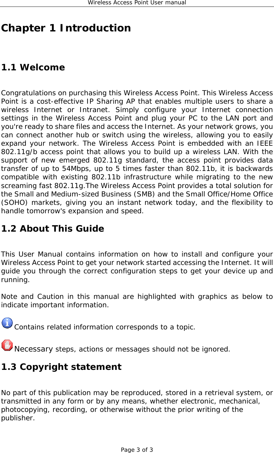 Wireless Access Point User manual Page 3 of 3 Chapter 1 Introduction 1.1 Welcome Congratulations on purchasing this Wireless Access Point. This Wireless Access Point is a cost-effective IP Sharing AP that enables multiple users to share a wireless Internet or Intranet. Simply configure your Internet connection settings in the Wireless Access Point and plug your PC to the LAN port and you&apos;re ready to share files and access the Internet. As your network grows, you can connect another hub or switch using the wireless, allowing you to easily expand your network. The Wireless Access Point is embedded with an IEEE 802.11g/b access point that allows you to build up a wireless LAN. With the support of new emerged 802.11g standard, the access point provides data transfer of up to 54Mbps, up to 5 times faster than 802.11b, it is backwards compatible with existing 802.11b infrastructure while migrating to the new screaming fast 802.11g.The Wireless Access Point provides a total solution for the Small and Medium-sized Business (SMB) and the Small Office/Home Office (SOHO) markets, giving you an instant network today, and the flexibility to handle tomorrow&apos;s expansion and speed. 1.2 About This Guide This User Manual contains information on how to install and configure your Wireless Access Point to get your network started accessing the Internet. It will guide you through the correct configuration steps to get your device up and running.  Note and Caution in this manual are highlighted with graphics as below to indicate important information.   Contains related information corresponds to a topic.   Necessary steps, actions or messages should not be ignored. 1.3 Copyright statement No part of this publication may be reproduced, stored in a retrieval system, or transmitted in any form or by any means, whether electronic, mechanical, photocopying, recording, or otherwise without the prior writing of the publisher. 