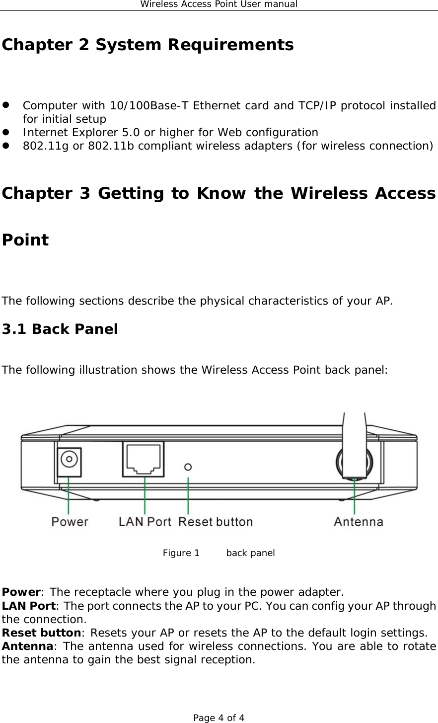 Wireless Access Point User manual Page 4 of 4 Chapter 2 System Requirements   Computer with 10/100Base-T Ethernet card and TCP/IP protocol installed for initial setup   Internet Explorer 5.0 or higher for Web configuration   802.11g or 802.11b compliant wireless adapters (for wireless connection)  Chapter 3 Getting to Know the Wireless Access Point The following sections describe the physical characteristics of your AP. 3.1 Back Panel The following illustration shows the Wireless Access Point back panel:   Figure 1   back panel   Power: The receptacle where you plug in the power adapter. LAN Port: The port connects the AP to your PC. You can config your AP through the connection. Reset button: Resets your AP or resets the AP to the default login settings. Antenna: The antenna used for wireless connections. You are able to rotate the antenna to gain the best signal reception.   