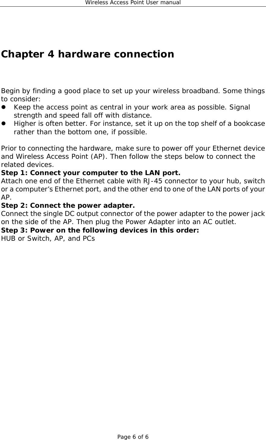 Wireless Access Point User manual Page 6 of 6   Chapter 4 hardware connection Begin by finding a good place to set up your wireless broadband. Some things to consider:ٛ    Keep the access point as central in your work area as possible. Signal strength and speed fall off with distance.    Higher is often better. For instance, set it up on the top shelf of a bookcase rather than the bottom one, if possible.  Prior to connecting the hardware, make sure to power off your Ethernet device and Wireless Access Point (AP). Then follow the steps below to connect the related devices. Step 1: Connect your computer to the LAN port. Attach one end of the Ethernet cable with RJ-45 connector to your hub, switch or a computer’s Ethernet port, and the other end to one of the LAN ports of your AP. Step 2: Connect the power adapter. Connect the single DC output connector of the power adapter to the power jack on the side of the AP. Then plug the Power Adapter into an AC outlet. Step 3: Power on the following devices in this order: HUB or Switch, AP, and PCs                  