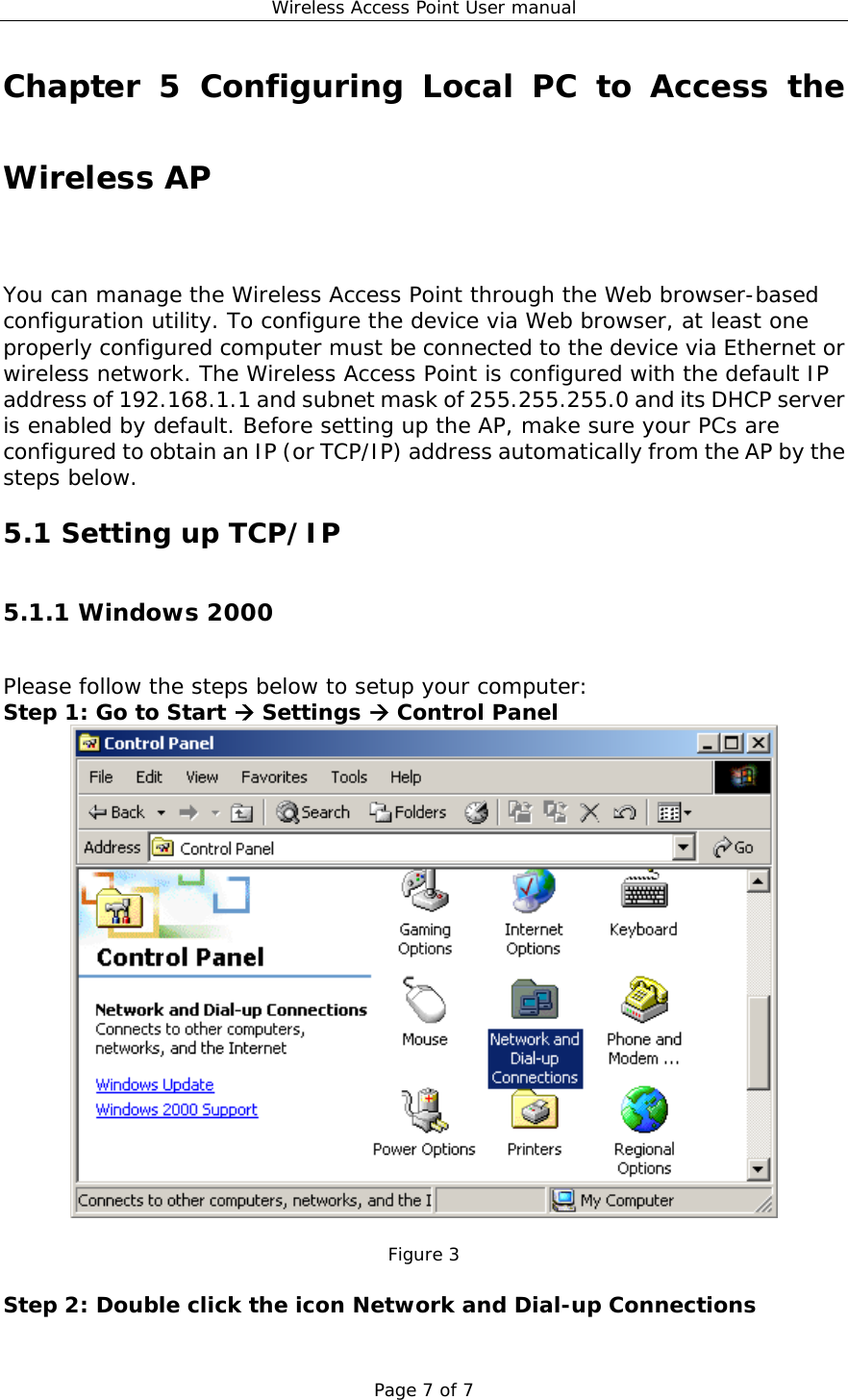 Wireless Access Point User manual Page 7 of 7 Chapter 5 Configuring Local PC to Access the Wireless AP You can manage the Wireless Access Point through the Web browser-based configuration utility. To configure the device via Web browser, at least one properly configured computer must be connected to the device via Ethernet or wireless network. The Wireless Access Point is configured with the default IP address of 192.168.1.1 and subnet mask of 255.255.255.0 and its DHCP server is enabled by default. Before setting up the AP, make sure your PCs are configured to obtain an IP (or TCP/IP) address automatically from the AP by the steps below. 5.1 Setting up TCP/IP 5.1.1 Windows 2000 Please follow the steps below to setup your computer: Step 1: Go to Start  Settings  Control Panel   Figure 3  Step 2: Double click the icon Network and Dial-up Connections 