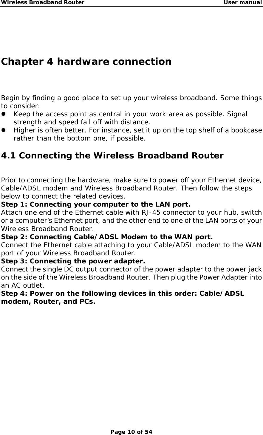 Wireless Broadband Router                                                   User manual Page 10 of 54    Chapter 4 hardware connection Begin by finding a good place to set up your wireless broadband. Some things to consider:ٛ  z Keep the access point as central in your work area as possible. Signal strength and speed fall off with distance.  z Higher is often better. For instance, set it up on the top shelf of a bookcase rather than the bottom one, if possible. 4.1 Connecting the Wireless Broadband Router Prior to connecting the hardware, make sure to power off your Ethernet device, Cable/ADSL modem and Wireless Broadband Router. Then follow the steps below to connect the related devices. Step 1: Connecting your computer to the LAN port. Attach one end of the Ethernet cable with RJ-45 connector to your hub, switch or a computer’s Ethernet port, and the other end to one of the LAN ports of your Wireless Broadband Router. Step 2: Connecting Cable/ADSL Modem to the WAN port. Connect the Ethernet cable attaching to your Cable/ADSL modem to the WAN port of your Wireless Broadband Router. Step 3: Connecting the power adapter. Connect the single DC output connector of the power adapter to the power jack on the side of the Wireless Broadband Router. Then plug the Power Adapter into an AC outlet, Step 4: Power on the following devices in this order: Cable/ADSL modem, Router, and PCs.            