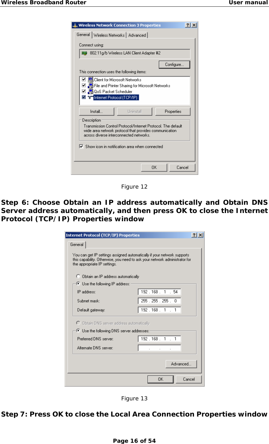 Wireless Broadband Router                                                   User manual Page 16 of 54   Figure 12  Step 6: Choose Obtain an IP address automatically and Obtain DNS Server address automatically, and then press OK to close the Internet Protocol (TCP/IP) Properties window    Figure 13  Step 7: Press OK to close the Local Area Connection Properties window 