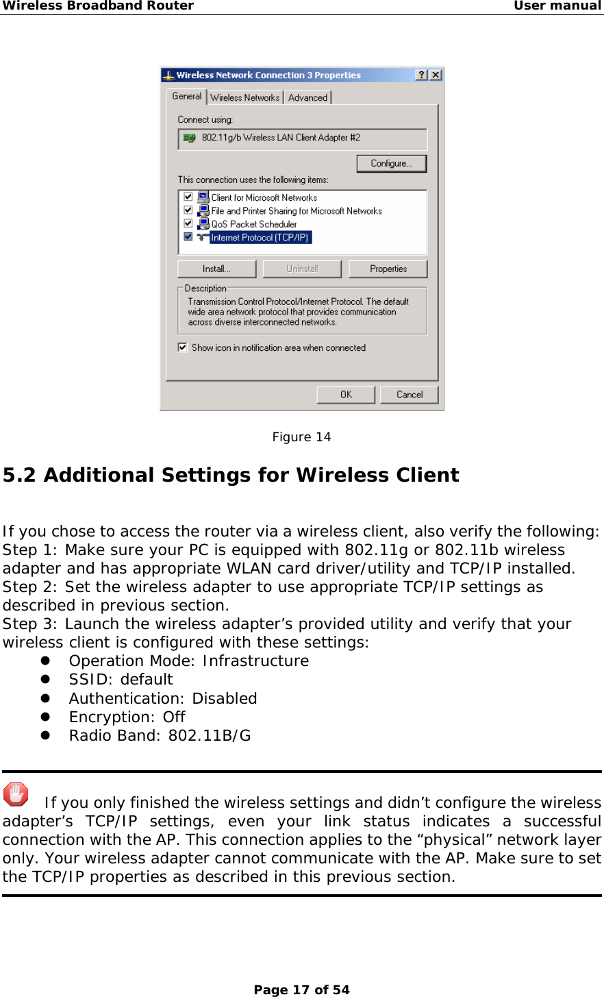 Wireless Broadband Router                                                   User manual Page 17 of 54    Figure 14 5.2 Additional Settings for Wireless Client If you chose to access the router via a wireless client, also verify the following: Step 1: Make sure your PC is equipped with 802.11g or 802.11b wireless adapter and has appropriate WLAN card driver/utility and TCP/IP installed. Step 2: Set the wireless adapter to use appropriate TCP/IP settings as described in previous section. Step 3: Launch the wireless adapter’s provided utility and verify that your wireless client is configured with these settings: z Operation Mode: Infrastructure z SSID: default z Authentication: Disabled z Encryption: Off z Radio Band: 802.11B/G      If you only finished the wireless settings and didn’t configure the wireless adapter’s TCP/IP settings, even your link status indicates a successful connection with the AP. This connection applies to the “physical” network layer only. Your wireless adapter cannot communicate with the AP. Make sure to set the TCP/IP properties as described in this previous section.  