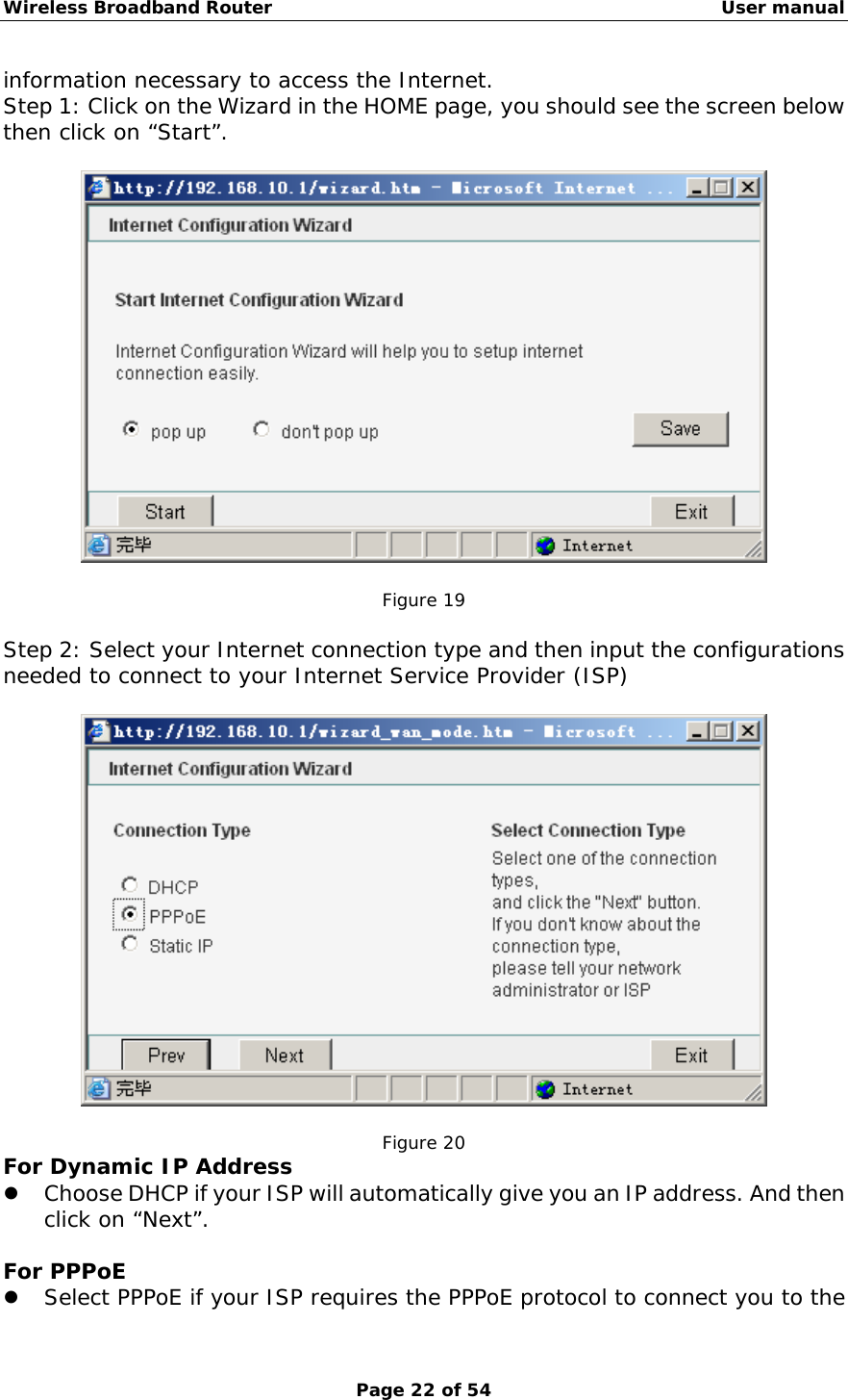Wireless Broadband Router                                                   User manual Page 22 of 54 information necessary to access the Internet. Step 1: Click on the Wizard in the HOME page, you should see the screen below then click on “Start”.    Figure 19  Step 2: Select your Internet connection type and then input the configurations needed to connect to your Internet Service Provider (ISP)     Figure 20 For Dynamic IP Address z Choose DHCP if your ISP will automatically give you an IP address. And then click on “Next”.  For PPPoE z Select PPPoE if your ISP requires the PPPoE protocol to connect you to the 