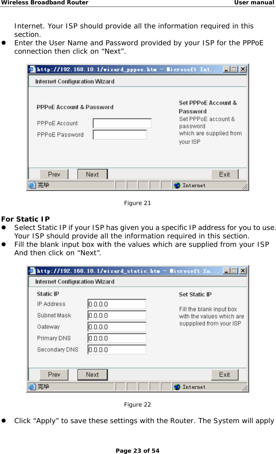 Wireless Broadband Router                                                   User manual Page 23 of 54 Internet. Your ISP should provide all the information required in this section. z Enter the User Name and Password provided by your ISP for the PPPoE connection then click on “Next”.    Figure 21  For Static IP z Select Static IP if your ISP has given you a specific IP address for you to use. Your ISP should provide all the information required in this section. z Fill the blank input box with the values which are supplied from your ISP And then click on “Next”.    Figure 22  z Click “Apply” to save these settings with the Router. The System will apply 