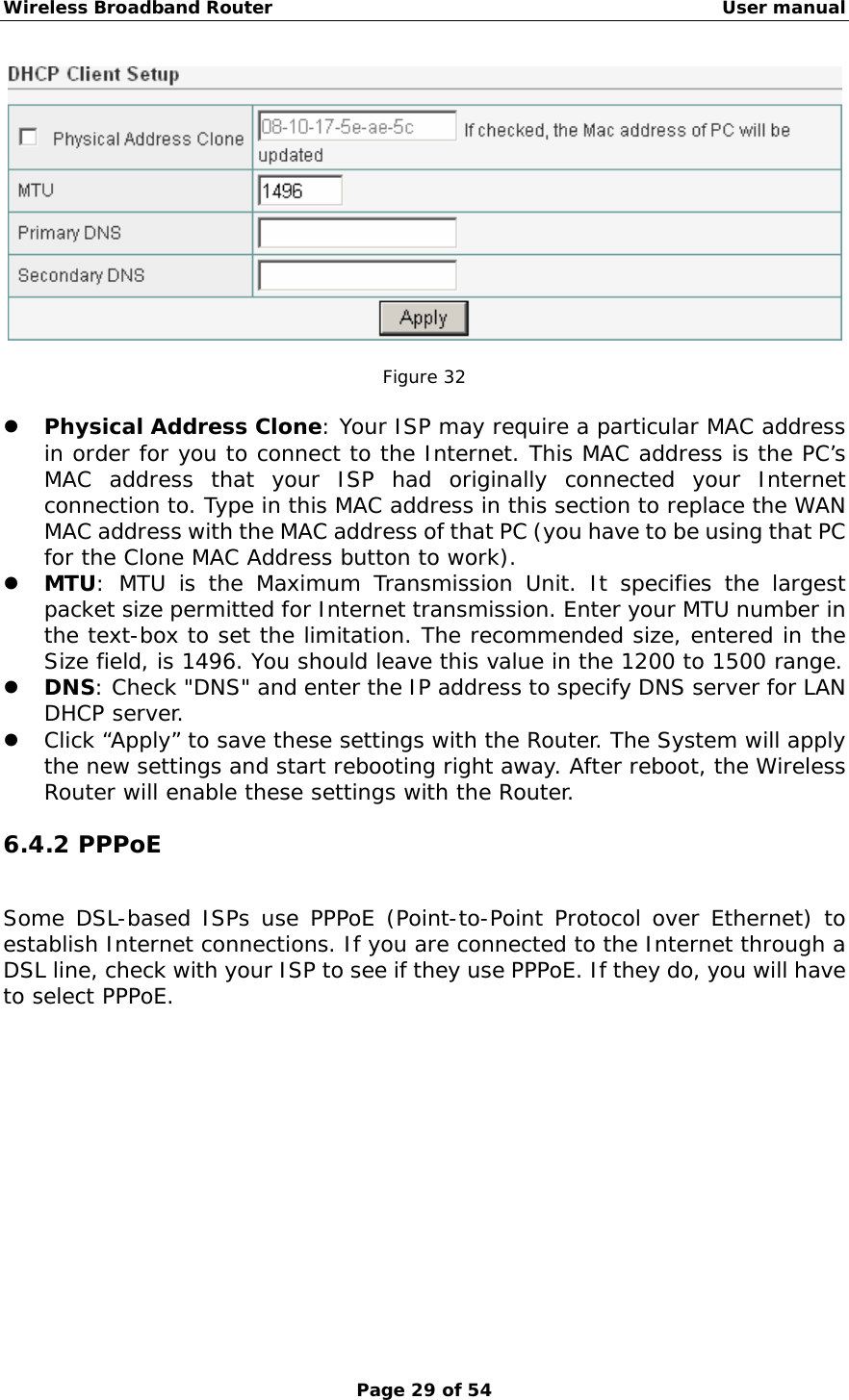 Wireless Broadband Router                                                   User manual Page 29 of 54   Figure 32  z Physical Address Clone: Your ISP may require a particular MAC address in order for you to connect to the Internet. This MAC address is the PC’s MAC address that your ISP had originally connected your Internet connection to. Type in this MAC address in this section to replace the WAN MAC address with the MAC address of that PC (you have to be using that PC for the Clone MAC Address button to work).  z MTU: MTU is the Maximum Transmission Unit. It specifies the largest packet size permitted for Internet transmission. Enter your MTU number in the text-box to set the limitation. The recommended size, entered in the Size field, is 1496. You should leave this value in the 1200 to 1500 range. z DNS: Check &quot;DNS&quot; and enter the IP address to specify DNS server for LAN DHCP server. z Click “Apply” to save these settings with the Router. The System will apply the new settings and start rebooting right away. After reboot, the Wireless Router will enable these settings with the Router. 6.4.2 PPPoE Some DSL-based ISPs use PPPoE (Point-to-Point Protocol over Ethernet) to establish Internet connections. If you are connected to the Internet through a DSL line, check with your ISP to see if they use PPPoE. If they do, you will have to select PPPoE. 