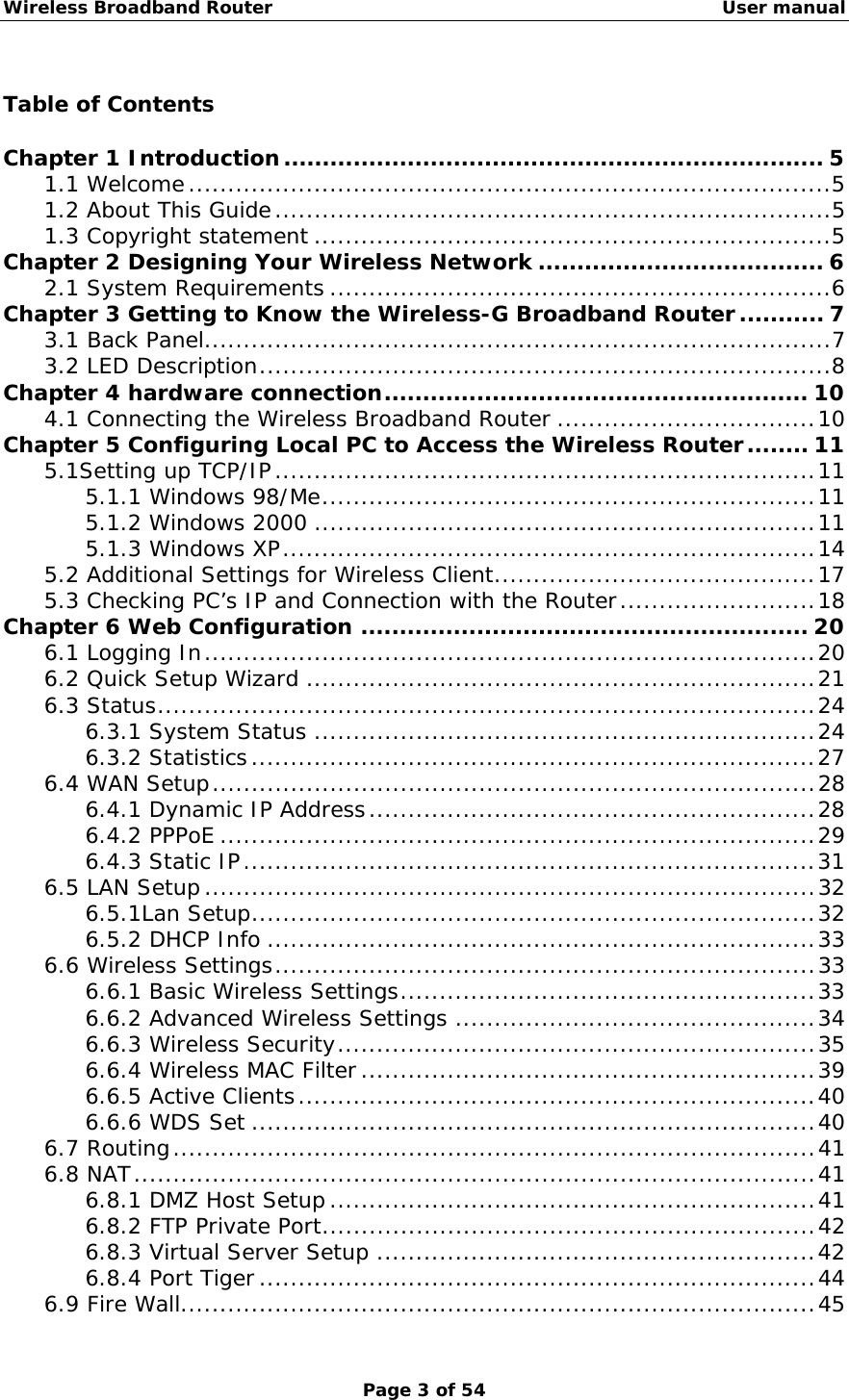 Wireless Broadband Router                                                   User manual Page 3 of 54  Table of Contents  Chapter 1 Introduction...................................................................... 5 1.1 Welcome..................................................................................5 1.2 About This Guide.......................................................................5 1.3 Copyright statement ..................................................................5 Chapter 2 Designing Your Wireless Network ..................................... 6 2.1 System Requirements ................................................................6 Chapter 3 Getting to Know the Wireless-G Broadband Router........... 7 3.1 Back Panel................................................................................7 3.2 LED Description.........................................................................8 Chapter 4 hardware connection....................................................... 10 4.1 Connecting the Wireless Broadband Router .................................10 Chapter 5 Configuring Local PC to Access the Wireless Router........ 11 5.1Setting up TCP/IP.....................................................................11 5.1.1 Windows 98/Me...............................................................11 5.1.2 Windows 2000 ................................................................11 5.1.3 Windows XP....................................................................14 5.2 Additional Settings for Wireless Client.........................................17 5.3 Checking PC’s IP and Connection with the Router.........................18 Chapter 6 Web Configuration .......................................................... 20 6.1 Logging In..............................................................................20 6.2 Quick Setup Wizard .................................................................21 6.3 Status....................................................................................24 6.3.1 System Status ................................................................24 6.3.2 Statistics........................................................................27 6.4 WAN Setup.............................................................................28 6.4.1 Dynamic IP Address.........................................................28 6.4.2 PPPoE ............................................................................29 6.4.3 Static IP.........................................................................31 6.5 LAN Setup ..............................................................................32 6.5.1Lan Setup........................................................................32 6.5.2 DHCP Info ......................................................................33 6.6 Wireless Settings.....................................................................33 6.6.1 Basic Wireless Settings.....................................................33 6.6.2 Advanced Wireless Settings ..............................................34 6.6.3 Wireless Security.............................................................35 6.6.4 Wireless MAC Filter..........................................................39 6.6.5 Active Clients..................................................................40 6.6.6 WDS Set ........................................................................40 6.7 Routing..................................................................................41 6.8 NAT.......................................................................................41 6.8.1 DMZ Host Setup..............................................................41 6.8.2 FTP Private Port...............................................................42 6.8.3 Virtual Server Setup ........................................................42 6.8.4 Port Tiger.......................................................................44 6.9 Fire Wall.................................................................................45 