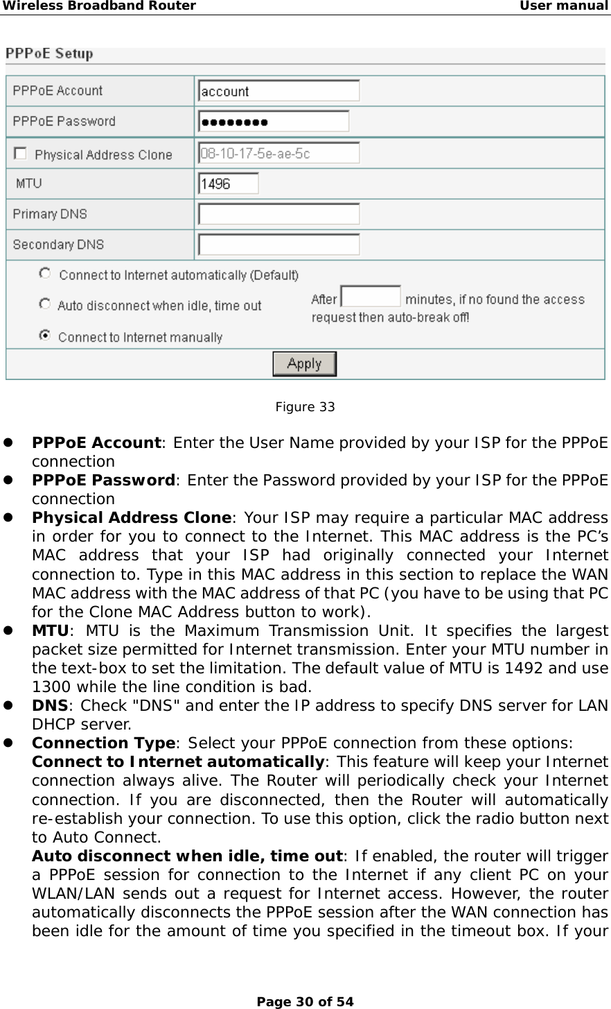 Wireless Broadband Router                                                   User manual Page 30 of 54   Figure 33  z PPPoE Account: Enter the User Name provided by your ISP for the PPPoE connection z PPPoE Password: Enter the Password provided by your ISP for the PPPoE connection z Physical Address Clone: Your ISP may require a particular MAC address in order for you to connect to the Internet. This MAC address is the PC’s MAC address that your ISP had originally connected your Internet connection to. Type in this MAC address in this section to replace the WAN MAC address with the MAC address of that PC (you have to be using that PC for the Clone MAC Address button to work). z MTU: MTU is the Maximum Transmission Unit. It specifies the largest packet size permitted for Internet transmission. Enter your MTU number in the text-box to set the limitation. The default value of MTU is 1492 and use 1300 while the line condition is bad. z DNS: Check &quot;DNS&quot; and enter the IP address to specify DNS server for LAN DHCP server. z Connection Type: Select your PPPoE connection from these options: Connect to Internet automatically: This feature will keep your Internet connection always alive. The Router will periodically check your Internet connection. If you are disconnected, then the Router will automatically re-establish your connection. To use this option, click the radio button next to Auto Connect. Auto disconnect when idle, time out: If enabled, the router will trigger a PPPoE session for connection to the Internet if any client PC on your WLAN/LAN sends out a request for Internet access. However, the router automatically disconnects the PPPoE session after the WAN connection has been idle for the amount of time you specified in the timeout box. If your 