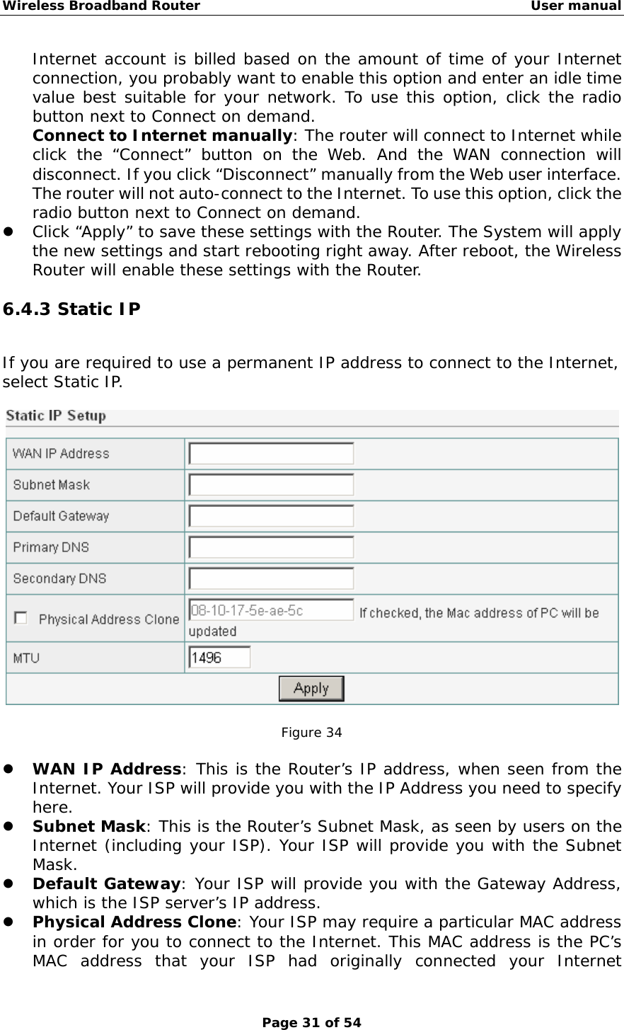 Wireless Broadband Router                                                   User manual Page 31 of 54 Internet account is billed based on the amount of time of your Internet connection, you probably want to enable this option and enter an idle time value best suitable for your network. To use this option, click the radio button next to Connect on demand. Connect to Internet manually: The router will connect to Internet while click the “Connect” button on the Web. And the WAN connection will disconnect. If you click “Disconnect” manually from the Web user interface. The router will not auto-connect to the Internet. To use this option, click the radio button next to Connect on demand. z Click “Apply” to save these settings with the Router. The System will apply the new settings and start rebooting right away. After reboot, the Wireless Router will enable these settings with the Router. 6.4.3 Static IP If you are required to use a permanent IP address to connect to the Internet, select Static IP.    Figure 34  z WAN IP Address: This is the Router’s IP address, when seen from the Internet. Your ISP will provide you with the IP Address you need to specify here. z Subnet Mask: This is the Router’s Subnet Mask, as seen by users on the Internet (including your ISP). Your ISP will provide you with the Subnet Mask. z Default Gateway: Your ISP will provide you with the Gateway Address, which is the ISP server’s IP address. z Physical Address Clone: Your ISP may require a particular MAC address in order for you to connect to the Internet. This MAC address is the PC’s MAC address that your ISP had originally connected your Internet 