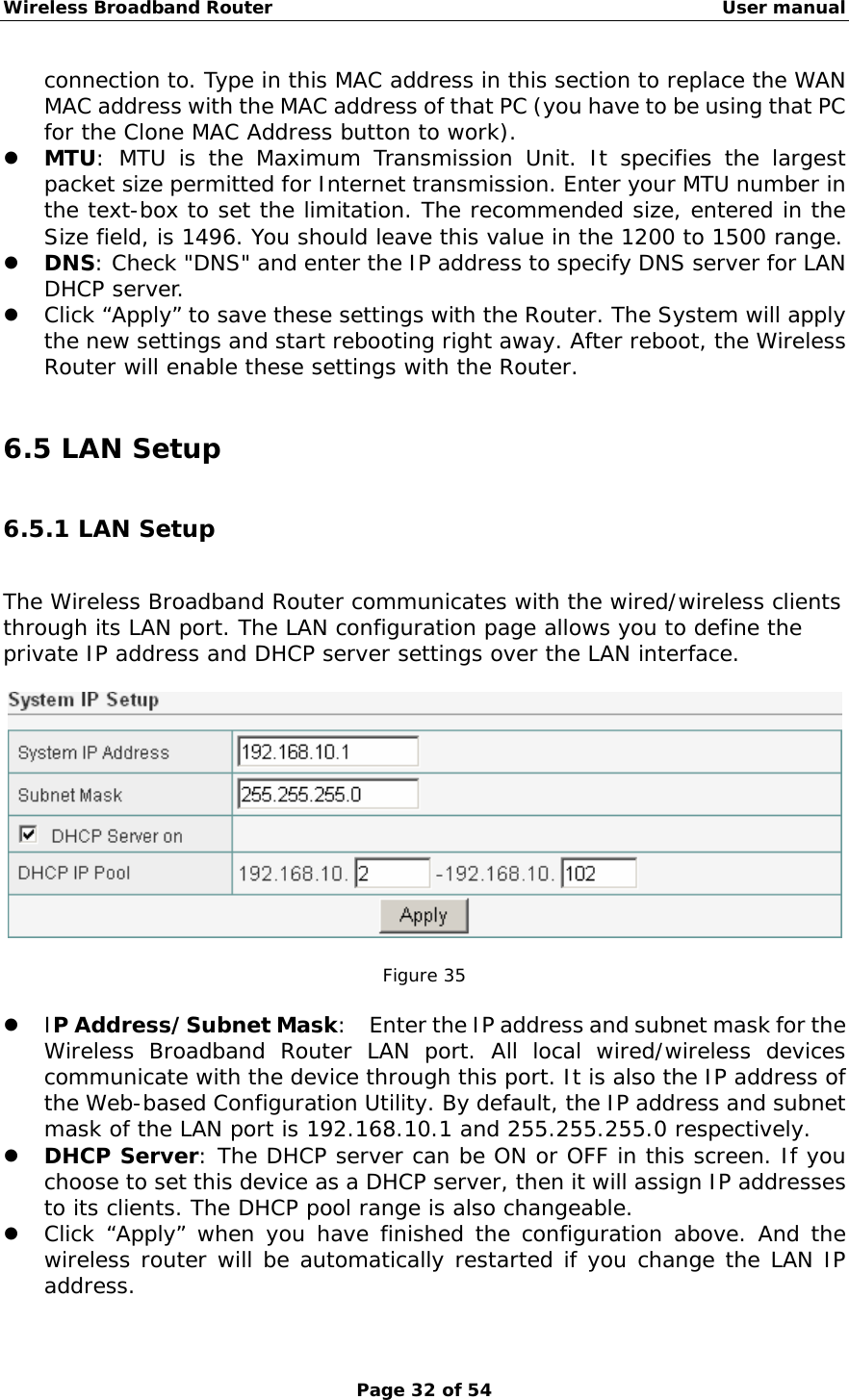 Wireless Broadband Router                                                   User manual Page 32 of 54 connection to. Type in this MAC address in this section to replace the WAN MAC address with the MAC address of that PC (you have to be using that PC for the Clone MAC Address button to work). z MTU: MTU is the Maximum Transmission Unit. It specifies the largest packet size permitted for Internet transmission. Enter your MTU number in the text-box to set the limitation. The recommended size, entered in the Size field, is 1496. You should leave this value in the 1200 to 1500 range. z DNS: Check &quot;DNS&quot; and enter the IP address to specify DNS server for LAN DHCP server. z Click “Apply” to save these settings with the Router. The System will apply the new settings and start rebooting right away. After reboot, the Wireless Router will enable these settings with the Router.  6.5 LAN Setup 6.5.1 LAN Setup The Wireless Broadband Router communicates with the wired/wireless clients through its LAN port. The LAN configuration page allows you to define the private IP address and DHCP server settings over the LAN interface.    Figure 35  z IP Address/Subnet Mask:    Enter the IP address and subnet mask for the Wireless Broadband Router LAN port. All local wired/wireless devices communicate with the device through this port. It is also the IP address of the Web-based Configuration Utility. By default, the IP address and subnet mask of the LAN port is 192.168.10.1 and 255.255.255.0 respectively.  z DHCP Server: The DHCP server can be ON or OFF in this screen. If you choose to set this device as a DHCP server, then it will assign IP addresses to its clients. The DHCP pool range is also changeable.  z Click “Apply” when you have finished the configuration above. And the wireless router will be automatically restarted if you change the LAN IP address.  