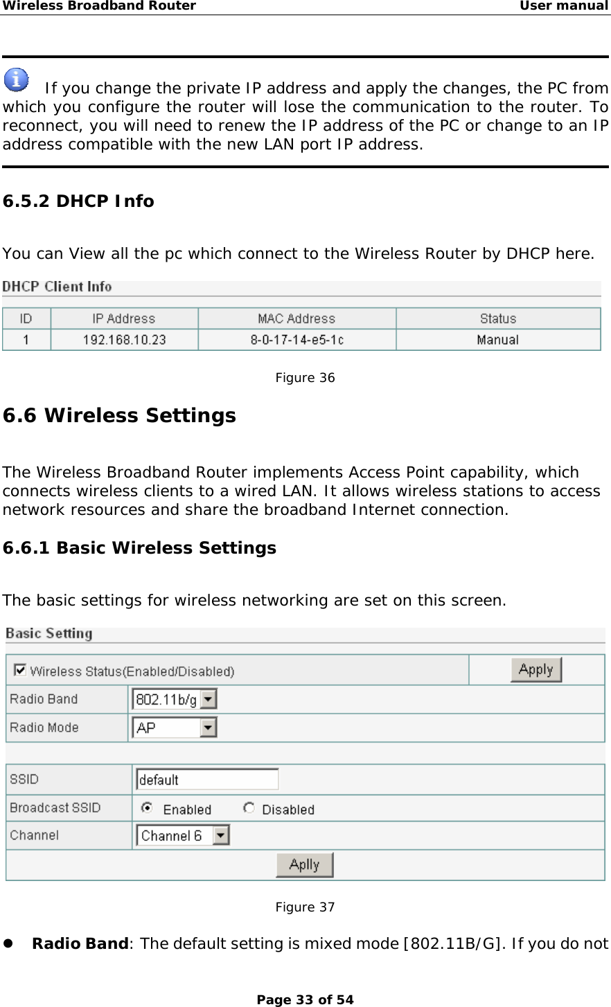 Wireless Broadband Router                                                   User manual Page 33 of 54    If you change the private IP address and apply the changes, the PC from which you configure the router will lose the communication to the router. To reconnect, you will need to renew the IP address of the PC or change to an IP address compatible with the new LAN port IP address.  6.5.2 DHCP Info You can View all the pc which connect to the Wireless Router by DHCP here.    Figure 36 6.6 Wireless Settings The Wireless Broadband Router implements Access Point capability, which connects wireless clients to a wired LAN. It allows wireless stations to access network resources and share the broadband Internet connection. 6.6.1 Basic Wireless Settings The basic settings for wireless networking are set on this screen.    Figure 37  z Radio Band: The default setting is mixed mode [802.11B/G]. If you do not 